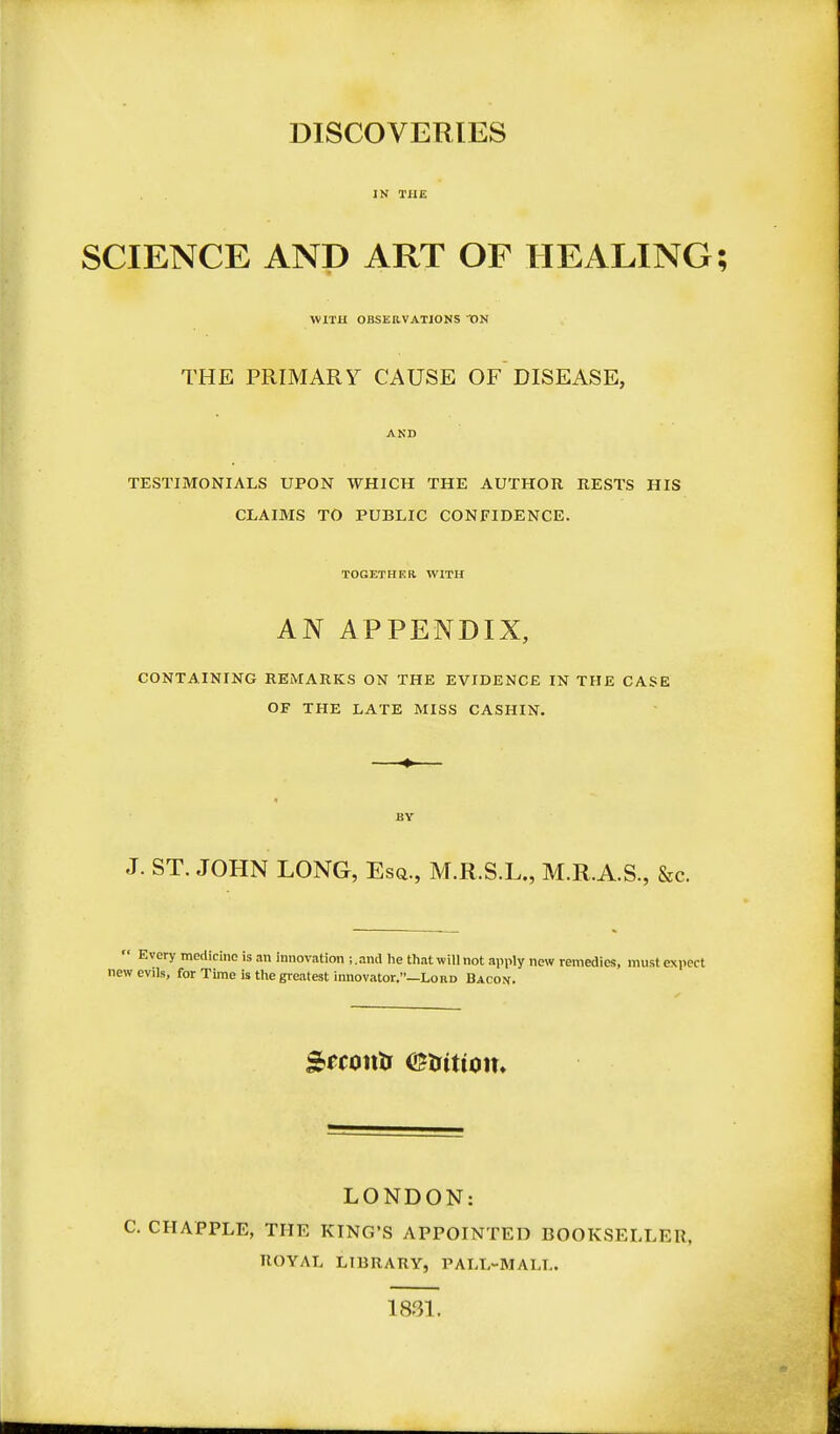 DISCOVERIES IN THE SCIENCE AND ART OF HEALING; WITH OBSERVATIONS ON THE PRIMARY CAUSE OF DISEASE, AND TESTIMONIALS UPON WHICH THE AUTHOR RESTS HIS CLAIMS TO PUBLIC CONFIDENCE. TOGETHER. WITH AN APPENDIX, CONTAINING REMARKS ON THE EVIDENCE IN THE CASE OF THE LATE MISS CASHIN. BY J. ST. JOHN LONG, Esq., M.R.S.L., M.R.A.S., &c.  Every medicine is an innovation i.and he thatwillnot apply new remedies, must expect new evils, for Time is the greatest innovator.—Lord Bacon. LONDON: C. CIIAPPLE, THE KING'S APPOINTED BOOKSELLER, ROYAL LIBRARY, PALL-MALL. 1831.