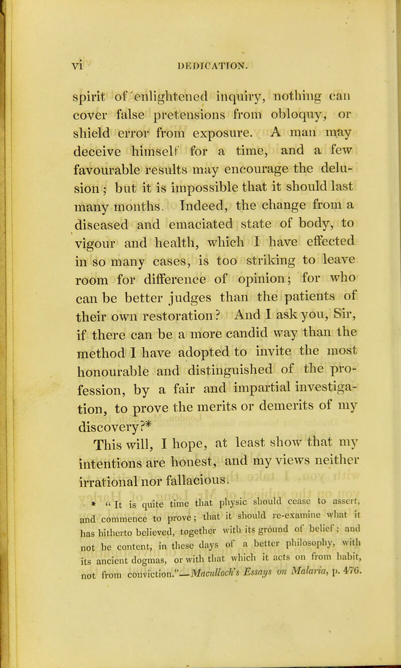 spirit of'enlightened inquiry, nothing can cover false pretensions from obloquy, or shield error from exposure. A man may deceive himself for a time, and a few favourable results may encourage the delu- sion ; but it is impossible that it should last many months. Indeed, the change from a diseased and emaciated state of body, to vigour and health, which I have effected in so many cases, is too striking to leave room for difference of opinion; for who can be better judges than the patients of their own restoration? And I ask you, Sir, if there can be a more candid way than the method I have adopted to invite the most honourable and distinguished of the pro- fession, by a fair and impartial investiga- tion, to prove the merits or demerits of my discovery?* This will, I hope, at least show that my intentions are honest, and my views neither irrational nor fallacious. * « It is quite time that physic should cease to assert, and commence to prove; that it should re-examine what it has hitherto believed, together with its ground of belief; and not be content, in these days of a better philosophy, with its ancient dogmas, or with that which it acts on from habit, not from conviction.—Maculloclis Essays on Malaria, p. 476.