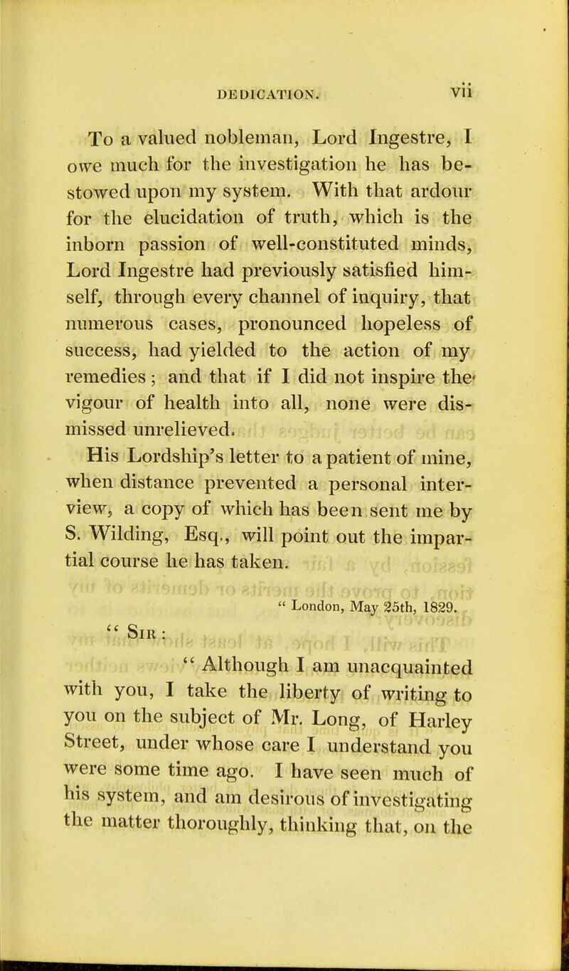 To a valued nobleman, Lord Ingestre, I owe much for the investigation he has be- stowed upon my system. With that ardour for the elucidation of truth, which is the inborn passion of well-constituted minds, Lord Ingestre had previously satisfied him- self, through every channel of inquiry, that numerous cases, pronounced hopeless of success, had yielded to the action of my remedies; and that if I did not inspire the* vigour of health into all, none were dis- missed unrelieved. His Lordship's letter to a patient of mine, when distance prevented a personal inter- view, a copy of which has been sent me by S. Wilding, Esq., will point out the impar- tial course he has taken.  London, May 25th, 1829.  Although I am unacquainted with you, I take the liberty of writing to you on the subject of Mr. Long, of Harley Street, under whose care I understand you were some time ago. I have seen much of his system, and am desirous of investigating the matter thoroughly, thinking that, on the