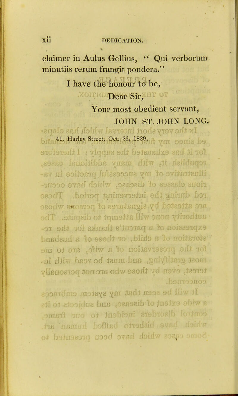 claimer in Aulus Gellius,  Qui verborum minutiis rerum frangit pondera. I have the honour to be, Dear Sir, Your most obedient servant, JOHN ST. JOHN LONG. . 41, Harley Street, Oct. 26, 1829. DXlSuf!91j Om tn0iJ«9Tiuljq J31II 9ip'Jt9i9rfi. I i ylqquz 9ifr b9^euj?iix9 axsxf Si sol -by ni 9oiioxj'iq IfHeesoonn ym 'io 9vito:texjiii -1IJ990 9Y/3lf Xibillw t98J398lb lo 8988ido 81/oh 989dT oboi'i9q §riixi9Vi9;txii sd£. gixrmb b9i <:»80lfvr 8S0819G lo SS'rilt&IXBIS yd b9J89Wi5 9*1X5 '^xlx .«9JlX(.|8II) OJ [t(J£XI9iJ*XS llXW 9XIOXI yjxioxljxjs -91 adi xoi a^xied* e'toisq b io noi889*iqz9 ! >xiJ3d8ixx{ a lo 98od* io tblidD a to wort/note ora oi oifi .9lxw c nohBvi989Tq 9xfJ io'i -ni riiiv/ DJ39-X 9d teaai-ban ,^tKffiim% teorn vdlBH08'19q 30X191X5 orfw ©80di yd *I9V9 tJ8979J 890B,l(f£Xl9 l£I9i8Y8 V,^1 XI998 9d iliw Jl 8$i 0J 8l09fdu8 bflXJ ,08J398lb 10 ilT9iX9 9UfW J5 XI99cf 9