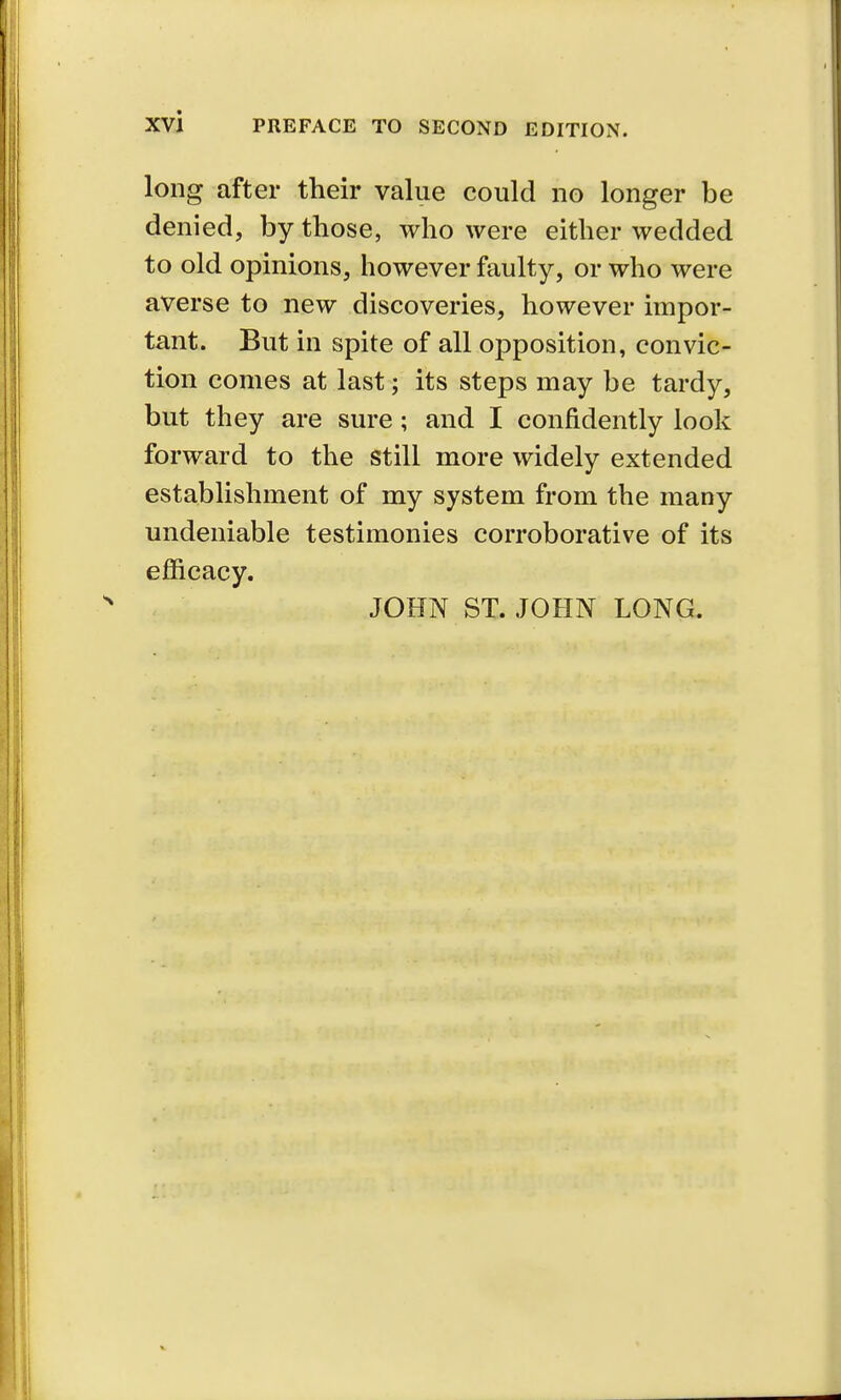 long after their value could no longer be denied, by those, who were either wedded to old opinions, however faulty, or who were averse to new discoveries, however impor- tant. But in spite of all opposition, convic- tion comes at last; its steps may be tardy, but they are sure; and I confidently look forward to the still more widely extended establishment of my system from the many undeniable testimonies corroborative of its efficacy. JOHN ST. JOHN LONG.