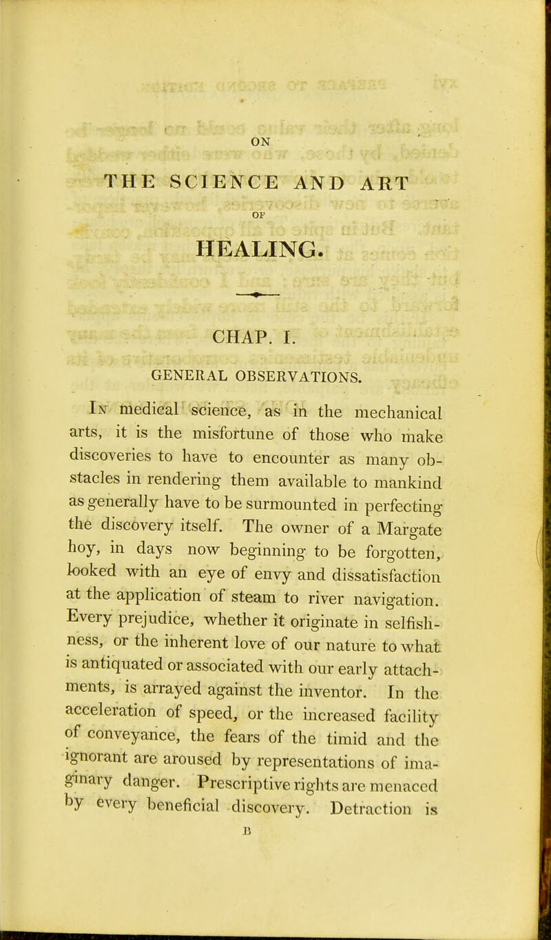 THE SCIENCE AND ART HEALING. CHAP. I. GENERAL OBSERVATIONS. In medical science, as in the mechanical arts, it is the misfortune of those who make discoveries to have to encounter as many ob- stacles in rendering them available to mankind as generally have to be surmounted in perfecting the discovery itself. The owner of a Margate hoy, in days now beginning to be forgotten, looked with an eye of envy and dissatisfaction at the application of steam to river navigation. Every prejudice, whether it originate in selfish- ness, or the inherent love of our nature to what is antiquated or associated with our early attach- ments, is arrayed against the inventor. In the acceleration of speed, or the increased facility of conveyance, the fears of the timid and the ignorant are aroused by representations of ima- ginary danger. Prescriptive rights are menaced by every beneficial discovery. Detraction is B