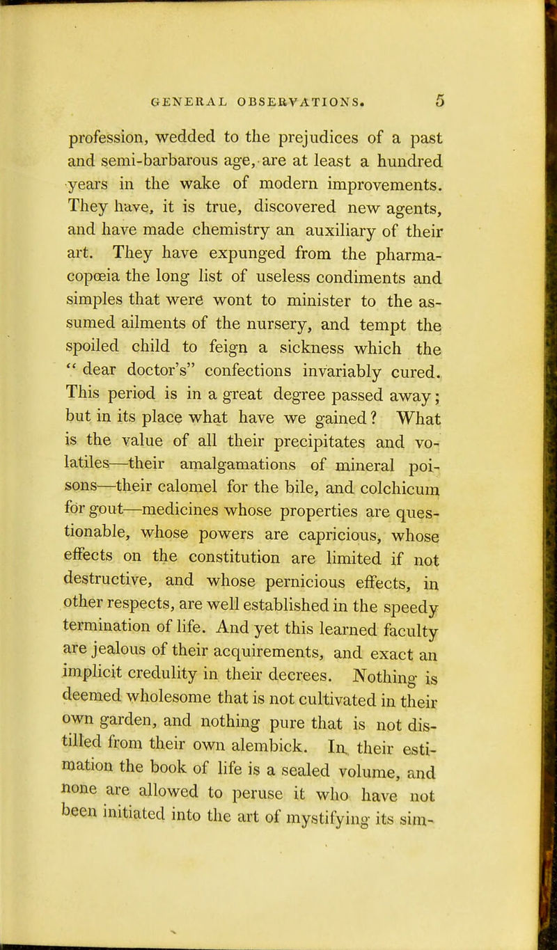 profession, wedded to the prejudices of a past and semi-barbarous age, are at least a hundred years in the wake of modern improvements. They have, it is true, discovered new agents, and have made chemistry an auxiliary of their art. They have expunged from the pharma- copoeia the long list of useless condiments and simples that were wont to minister to the as- sumed ailments of the nursery, and tempt the spoiled child to feign a sickness which the  dear doctor's confections invariably cured. This period is in a great degree passed away; but in its place what have we gained ? What is the value of all their precipitates and vo- latiles—their amalgamations of mineral poi- sons—their calomel for the bile, and colchicum for gout—medicines whose properties are ques- tionable, whose powers are capricious, whose effects on the constitution are limited if not destructive, and whose pernicious effects, in other respects, are well established in the speedy termination of life. And yet this learned faculty are jealous of their acquirements, and exact an implicit credulity in their decrees. Nothing is deemed wholesome that is not cultivated in their own garden, and nothing pure that is not dis- tilled from their own alembick. In, their esti- mation the book of life is a sealed volume, and none are allowed to peruse it who have not been initiated into the art of mystifying its sim-