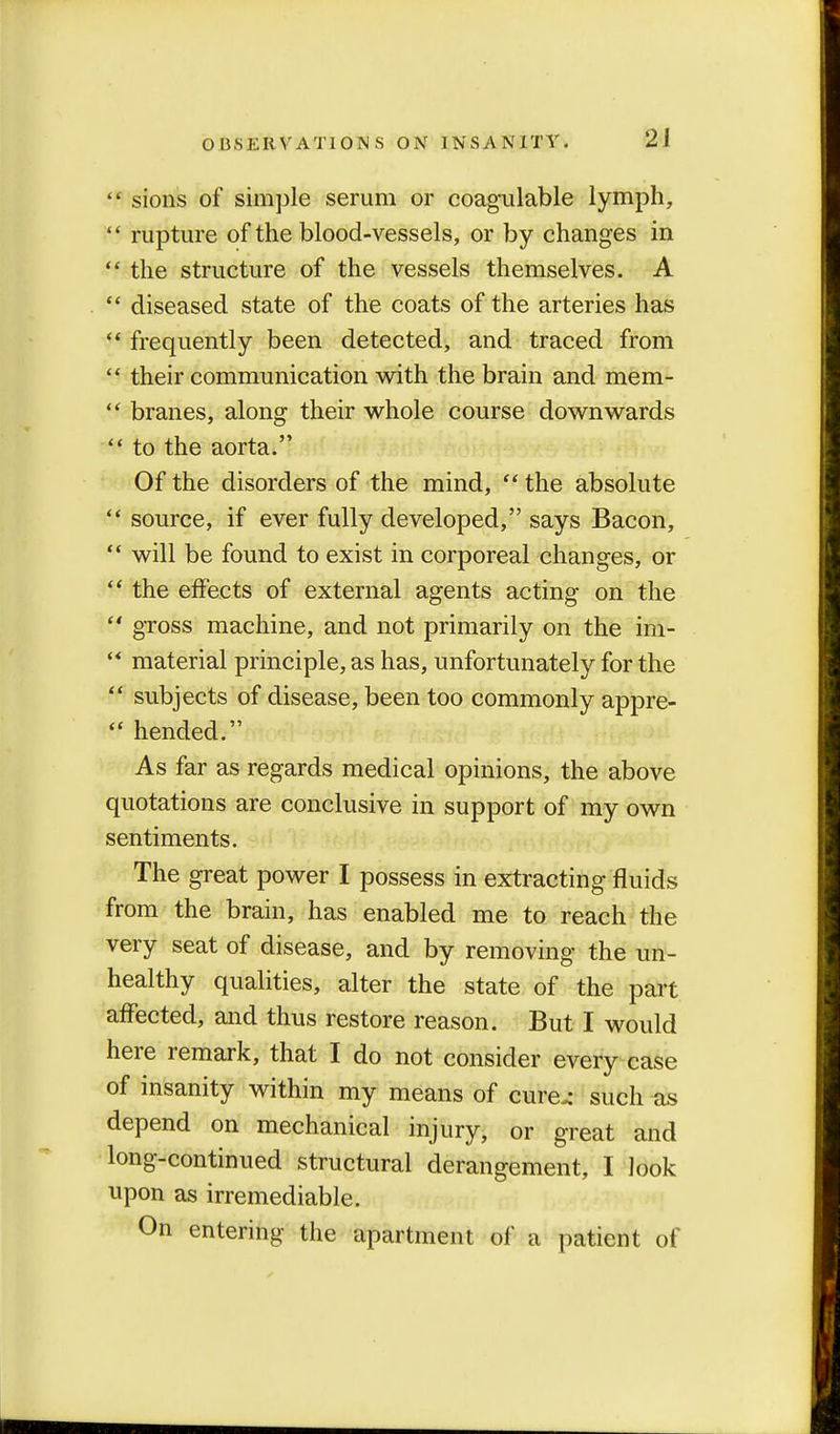  sions of simple serum or coagulable lymph,  rupture of the blood-vessels, or by changes in  the structure of the vessels themselves. A  diseased state of the coats of the arteries has  frequently been detected, and traced from  their communication with the brain and mem-  branes, along their whole course downwards  to the aorta. Of the disorders of the mind,  the absolute  source, if ever fully developed, says Bacon,  will be found to exist in corporeal changes, or  the effects of external agents acting on the  gross machine, and not primarily on the im-  material principle, as has, unfortunately for the  subjects of disease, been too commonly appre-  hended. As far as regards medical opinions, the above quotations are conclusive in support of my own sentiments. The great power I possess in extracting fluids from the brain, has enabled me to reach the very seat of disease, and by removing the un- healthy qualities, alter the state of the part affected, and thus restore reason. But I would here remark, that I do not consider every case of insanity within my means of cure.- such as depend on mechanical injury, or great and long-continued structural derangement, I look upon as irremediable. On entering the apartment of a patient of