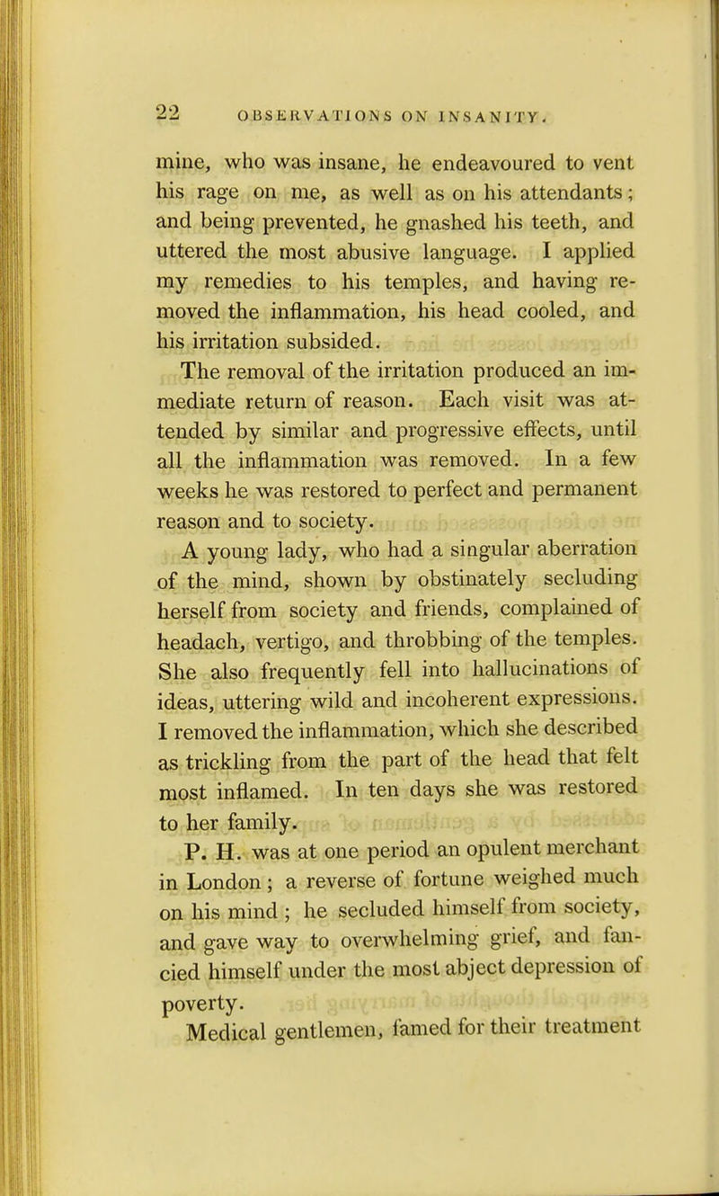 mine, who was insane, he endeavoured to vent his rage on me, as well as on his attendants; and being prevented, he gnashed his teeth, and uttered the most abusive language. I applied my remedies to his temples, and having re- moved the inflammation, his head cooled, and his irritation subsided. The removal of the irritation produced an im- mediate return of reason. Each visit was at- tended by similar and progressive effects, until all the inflammation was removed. In a few weeks he was restored to perfect and permanent reason and to society. A young lady, who had a singular aberration of the mind, shown by obstinately secluding herself from society and friends, complained of headach, vertigo, and throbbing of the temples. She also frequently fell into hallucinations of ideas, uttering wild and incoherent expressions. I removed the inflammation, which she described as trickling from the part of the head that felt most inflamed. In ten days she was restored to her family. P. H. was at one period an opulent merchant in London; a reverse of fortune weighed much on his mind ; he secluded himself from society, and gave way to overwhelming grief, and fan- cied himself under the most abject depression of poverty. Medical gentlemen, famed for their treatment