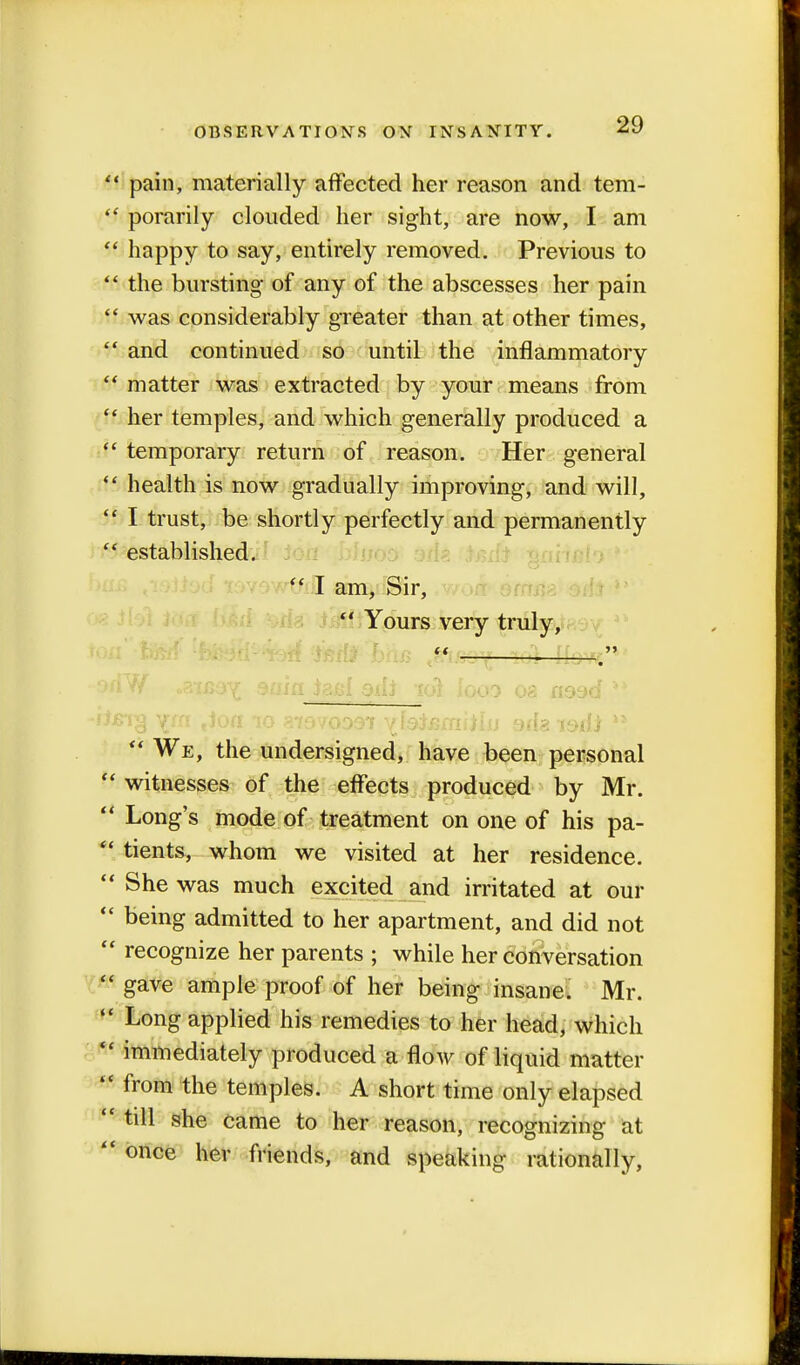 SI pain, materially affected her reason and tem-  porarily clouded her sight, are now, I am  happy to say, entirely removed. Previous to  the bursting of any of the abscesses her pain  was considerably greater than at other times,  and continued so until the inflammatory  matter was extracted by your means from tt her temples, and which generally produced a  temporary return of reason. Her general ii health is now gradually improving, and will,  I trust, be shortly perfectly and permanently  established.  I am, Sir,  Yours very truly, i on rf .axea-^ 9aifi jg&f odi iol looo 08 nood ** -fterg ttoa io ylsSemitiu oda isdi **  We, the undersigned, have been personal  witnesses of the effects produced by Mr.  Long's mode of treatment on one of his pa-  tients, whom we visited at her residence.  She was much excited and irritated at our  being admitted to her apartment, and did not  recognize her parents ; while her conversation  gave ample proof of her being insane. Mr.  Long applied his remedies to her head, which  immediately produced a flow of liquid matter  from the temples. A short time only elapsed  till she came to her reason, recognizing at  once her friends, and speaking rationally,