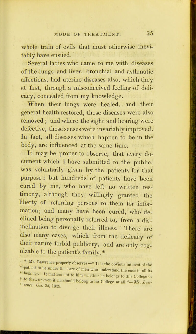 whole train of evils that must otherwise inevi- tably have ensued. Several ladies who came to me with diseases of the lungs and liver, bronchial and asthmatic affections, had uterine diseases also, which they at first, through a misconceived feeling of deli- cacy, concealed from my knowledge. When their lungs were healed, and their general health restored, these diseases were also removed; and where the sight and hearing were defective, those senses were invariably improved. In fact, all diseases which happen to be in the body, are influenced at the same time. It maybe proper to observe, that every do- cument which I have submitted to the public, was voluntarily given by the patients for that purpose; but hundreds of patients have been cured by me, who have left no written tes- timony, although they willingly granted the liberty of referring persons to them for infor- mation; and many have been cured, who de- clined being personally referred to, from a dis- inclination to divulge their illness. There are also many cases, which from the delicacy of their nature forbid publicity, and are only cog- nizable to the patient's family.* * Mr. Lawrence properly observes- It is the obvious interest of the ^ Patient to be under the care of men who understand the case in all its ^ bearings. It matters not to him whether he belongs to this College or to that, or even if he should belong to no College at all.-AT,'. Law- rence, Oct. 3d, 1829.