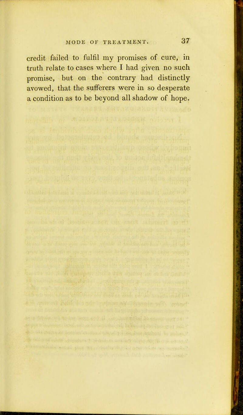 credit failed to fulfil my promises of cure, in truth relate to cases where I had given no such promise, but on the contrary had distinctly avowed, that the sufferers were in so desperate a condition as to be beyond all shadow of hope.