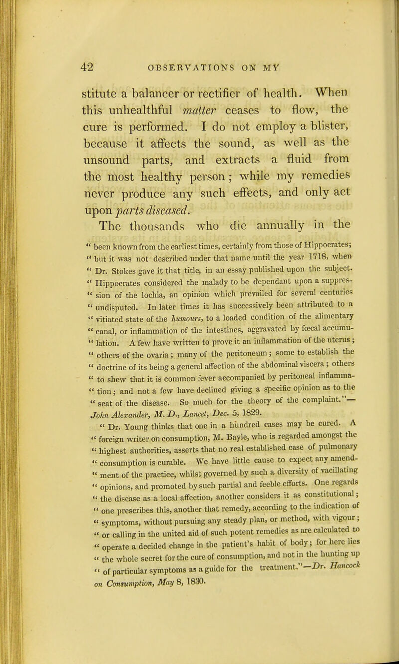 stitute a balancer or rectifier of health. When this unhealthful matter ceases to flow, the cure is performed. I do not employ a blister, because it affects the sound, as well as the unsound parts, and extracts a fluid from the most healthy person ; while my remedies never produce any such effects, and only act upon parts diseased. The thousands who die annually in the  been known from the earliest times, certainly from those of Hippocrates;  but it was not described under that name until the year 1718, when  Dr. Stokes gave it that title, in an essay published upon the subject. «« Hippocrates considered the malady to be dependant upon a suppres-  sion of the lochia, an opinion which prevailed for several centuries  undisputed. In later times it has successively been attributed to a  vitiated state of the humours, to a loaded condition of the alimentary  canal, or inflammation of the intestines, aggravated by foecal accumu-  lation. A few have written to prove it an inflammation of the uterus; « others of the ovaria; many of the peritoneum; some to establish the « doctrine of its being a general affection of the abdominal viscera; others  to shew tbat it is common fever accompanied by peritoneal inflamma-  tion; and not a few have declined giving a specific opinion as to the  seat of the disease. So much for the theory of the complaint.'*— John Alexander, M. D., Lancet, Dec. 5, 1829.  Dr. Young thinks that one in a hundred cases may be cured. A  foreign writer on consumption, M. Bayle, who is regarded amongst the  highest authorities, asserts that no real established case of pulmonary « consumption is curable. We have little cause to expect any amend-  ment of the practice, whilst governed by such a diversity of vacillating  opinions, and promoted by such partial and feeble efforts. One regards  the disease as a local affection, another considers it as constitutional;  one prescribes this, another that remedy, according to the indication of « symptoms, without pursuing any steady plan, or method, with vigour; « or calling in the united aid of such potent remedies as are calculated to « operate a decided change in the patient's habit of body; for here lies « the whole secret for the cure of consumption, and not in the hunting up « 0f particular symptoms as a guide for the treatment.-Dr. Hancock on Consumption, May 8, 1830.