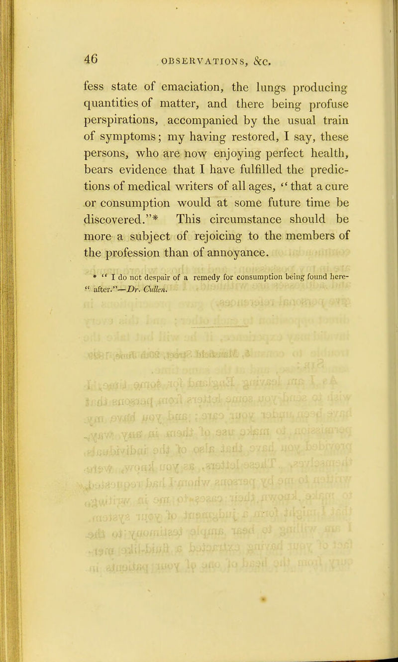 OBSERVATIONS, StC. fess state of emaciation, the lungs producing quantities of matter, and there being profuse perspirations, accompanied by the usual train of symptoms; my having restored, I say, these persons, who are now enjoying perfect health, bears evidence that I have fulfilled the predic- tions of medical writers of all ages,  that a cure or consumption would at some future time be discovered.* This circumstance should be more a subject of rejoicing to the members of the profession than of annoyance. *  I do not despair of a remedy for consumption being found here-  after.—Dr. Cullcn.