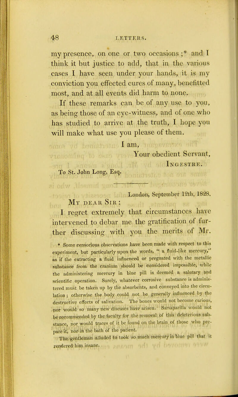 my presence, on one or two occasions ;* and T think it but justice to add, that in the various cases I have seen under your hands, it is my conviction you effected cures of many, benefitted most, and at all events did harm to none. If these remarks can be of any use to you, as being those of an eye-witness, and of one who has studied to arrive at the truth, I hope you will make what use you please of them. I am, Your obedient Servant, Ingestre. To St. John Long, Esq. London, September 12th, 1828. My dear Sir : I regret extremely that circumstances have intervened to debar me the gratification of fur- ther discussing with you the merits of Mr. • Some censorious observations have been made with respect to this experiment, but particularly upon the words,  a fluid-like mercury, as if the extracting a fluid influenced or pregnated with the metallic substance from the cranium should be considered impossible, while the administering mercury in blue pill is deemed a salutary and scientific operation. Surely, whatever corrosive substance is adminis- tered must be taken up by the absorbents, and conveyed into the circu- lation ; otherwise the body could not be generally influenced by the destructive effects of salivation. The bones would not become carious, nor would so many new diseases have arisen. Sarsaparilla would not he recommended by the faculty for the removal of this deleterious sub- stance, nor would traces of it he found on the brain of those who pre- pare it, nor in the bath of the patient. The gentleman alluded to took so much mercury in blue pill that it rendered him insane.