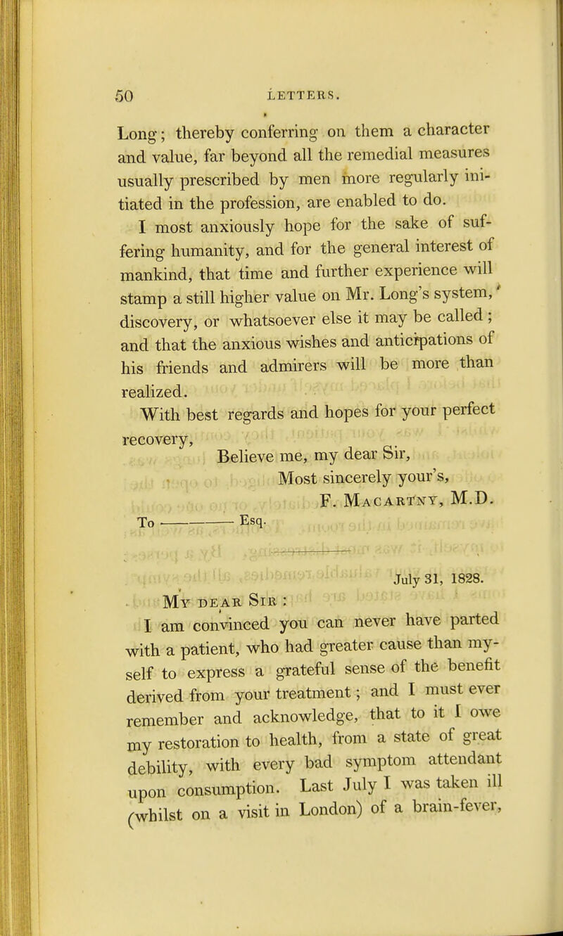 Long; thereby conferring on them a character and value, far beyond all the remedial measures usually prescribed by men more regularly ini- tiated in the profession, are enabled to do. I most anxiously hope for the sake of suf- fering humanity, and for the general interest of mankind, that time and further experience will stamp a still higher value on Mr. Long's system,' discovery, or whatsoever else it may be called ; and that the anxious wishes and anticipations of his friends and admirers will be more than realized. With best regards and hopes for your perfect recovery, Believe me, my dear Sir, Most sincerely your's, F. Macartny, M.D. To Esq. July 31, 1828. My dear Sir : I am convinced you can never have parted with a patient, who had greater cause than my- self to express a grateful sense of the benefit derived from your treatment; and I must ever remember and acknowledge, that to it I owe my restoration to health, from a state of great debility, with every bad symptom attendant upon consumption. Last July I was taken ill (whilst on a visit in London) of a brain-fever,