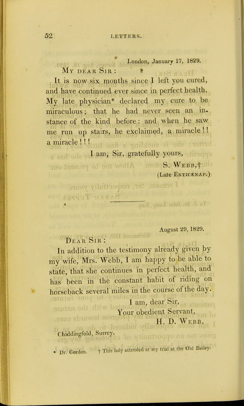 London, January 17, 1829. My dear Sir : * It is now six months since I left you cured, and have continued ever since in perfect health. My late physician* declared my cure to be miraculous; that he had never seen an in- stance of the kind before: and when he saw me run up stairs, he exclaimed, a miracle! 1 a miracle !!! I am, Sir, gratefully yours, (Late Enticknap.) August 29, 1829. Dear Sir : In addition to the testimony already given by my wife, Mrs. Webb, I am happy to be able to state, that she continues in perfect health, and has been in the constant habit of riding on horseback several miles in the course of the day. I am, dear Sir, Your obedient Servant, H. D. Webb. Chiddingfokl, Surrey. • Dr. Gordon. t This lady attended at my trial at the Old Bailey