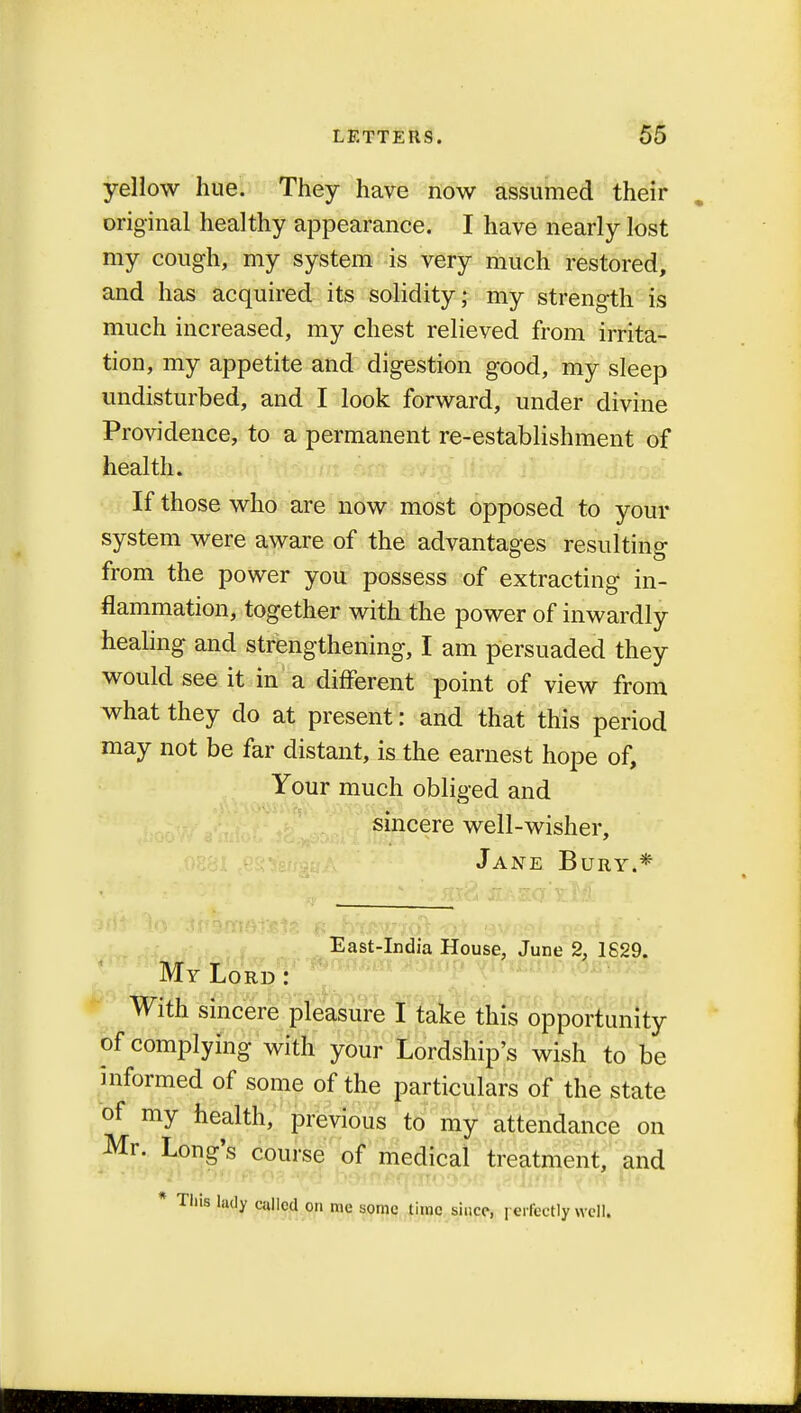 yellow hue. They have now assumed their original healthy appearance. I have nearly lost my cough, my system is very much restored, and has acquired its solidity; my strength is much increased, my chest relieved from irrita- tion, my appetite and digestion good, my sleep undisturbed, and I look forward, under divine Providence, to a permanent re-establishment of health. If those who are now most opposed to your system were aware of the advantages resulting: from the power you possess of extracting in- flammation, together with the power of inwardly healing and strengthening, I am persuaded they would see it in a different point of view from what they do at present: and that this period may not be far distant, is the earnest hope of, Your much obliged and sincere well-wisher, Jane Bury.* mt to 'Jpwiiatete *? h-txtwiot *>i avual psd I?' tf East-India House, June 2, 1629. My Lord : With sincere pleasure I take this opportunity of complying with your Lordship's wish to be informed of some of the particulars of the state of my health, previous to my attendance on Mr. Long's course of medical treatment, and * Tins lady called on me some time since, perfectly well.