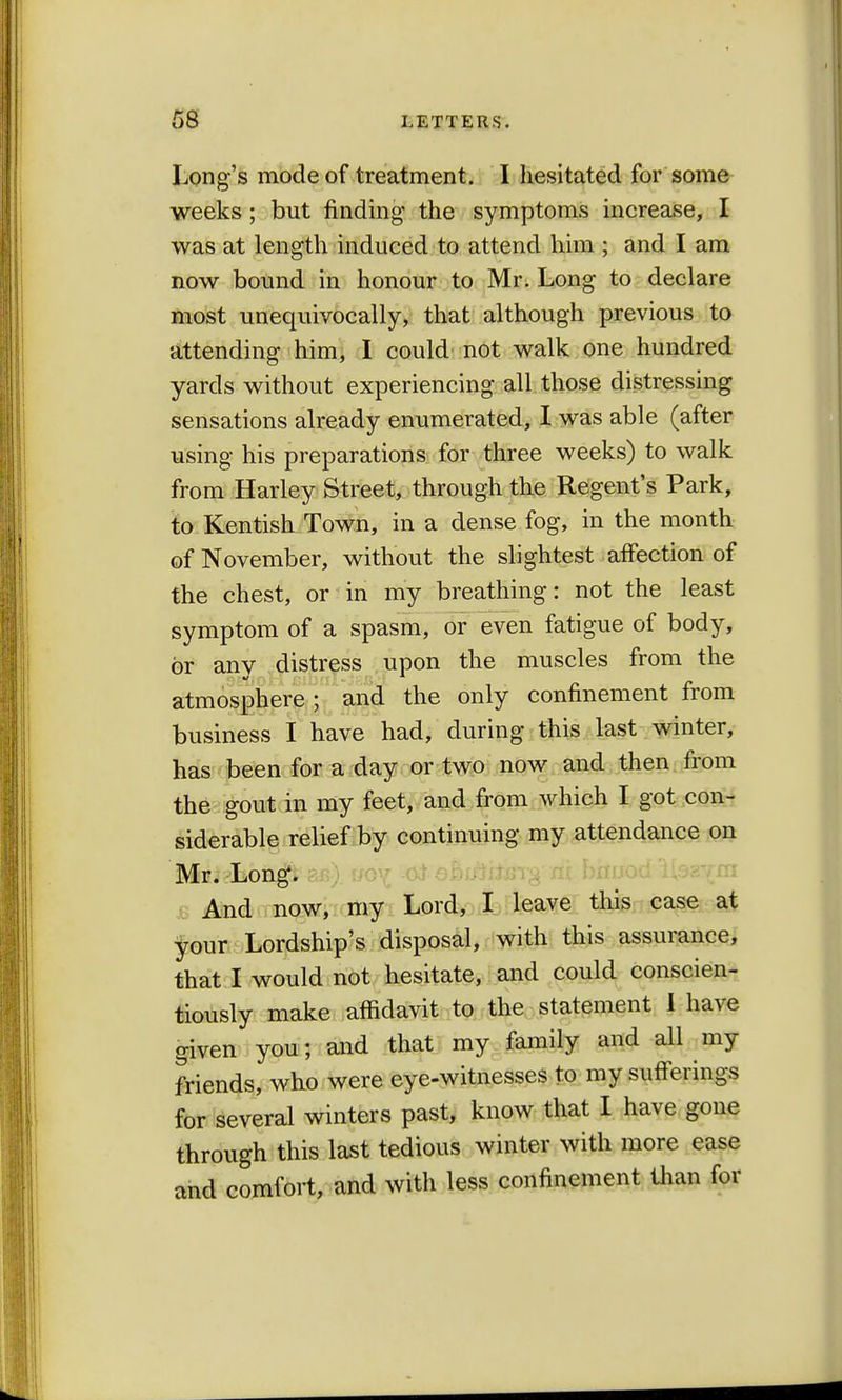 Long's mode of treatment. I hesitated for some weeks ; but finding* the symptoms increase, I was at length induced to attend him ; and I am now bound in honour to Mr. Long to declare most unequivocally, that although previous to attending him, I could not walk one hundred yards without experiencing all those distressing sensations already enumerated, I was able (after using his preparations for three weeks) to walk from Harley Street, through the Regent's Park, to Kentish Town, in a dense fog, in the month of November, without the slightest affection of the chest, or in my breathing: not the least symptom of a spasm, or even fatigue of body, or any distress upon the muscles from the atmosphere ; and the only confinement from business I have had, during this last winter, has been for a day or two now and then from the gout in my feet, and from which I got con- siderable relief by continuing my attendance on Mr. Long. And now, my Lord, I leave this case at your Lordship's disposal, with this assurance, that I would not hesitate, and could conscien- tiously make affidavit to the statement I have given you; and that my family and all my friends, who were eye-witnesses to my sufferings for several winters past, know that I have gone through this last tedious winter with more ease and comfort, and with less confinement than for