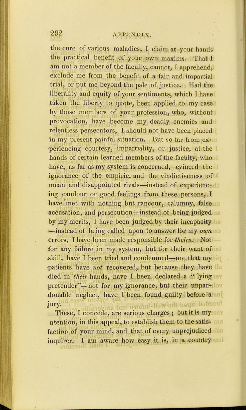 A I'PKN HI X. the cure of various maladies, I claim at your hands the practical benefit of your own maxims. That I am not a member of the faculty, cannot, I apprehend, exclude me from the benefit of a fair and impartial trial, or put me beyond the pale of justice. Had the liberality and equity of your sentiments, which I have taken the liberty to quote, been applied to my case by those members of your profession, who, without provocation, have become my deadly enemies and relentless persecutors, I should not have been placed in my present painful situation. But so far from ex- periencing courtesy, impartiality, or justice, at the hands of certain learned members of the faculty, who have, as far as my system is concerned, evinced the ignorance of the empiric, and the vindictiveness of mean and disappointed rivals—instead of experienc- ing candour or good feelings from these persons, I have met with nothing but rancour, calumny, false accusation, and persecution—instead of being judged by my merits, I have been judged by their incapacity —instead, of being called upon to answer for my own errors, I have been made responsible for theirs. Not for any failure in my system, but for their want of skill, have I been tried and condemned—not that my patients have not recovered, but because they have died in their hands, have I been declared a  lying pretender—not for my ignorance, but their unpar- donable neglect, have I been found guilty before a jury. These, I concede, are serious charges j but it is my ntention, in this appeal, to establish them to the satis- faction of your mind, and that of every unprejudiced inquirer. I am aware how easy it is, in a country