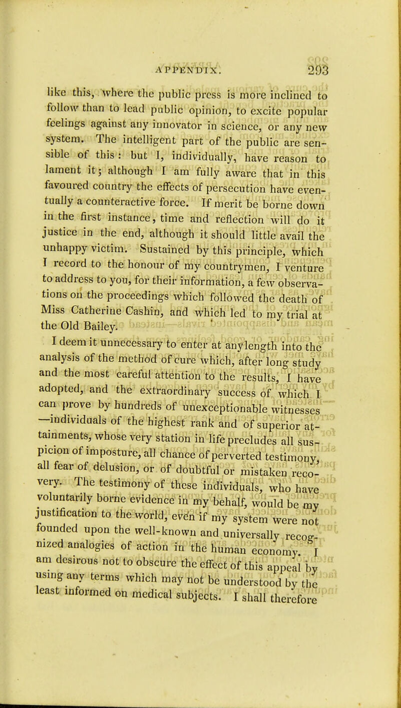 APPENDIX. 203 like this, where the public press is more inclined to follow than to lead public opinion, to excite popular feelings against any innovator in science, or any new system. The intelligent part of the public are sen- sible of this ! but I, individually, have reason to lament it; although I am fully aware that in this favoured country the effects of persecution have even- tually a counteractive force. If merit be borne down in the first instance, time and reflection will do it justice in the end, although it should little avail the unhappy victim. Sustained by this principle, which I record to the honour of my countrymen, I venture to address to you, for their information, a few observa- tions on the proceedings which followed the death of Miss Catherine Cashin, and which led to my trial at the Old Bailey. I deem it unnecessary to enter at any length into the analysis of the method of cure which, after long study and the most careful attention to the results, I have adopted, and the extraordinary success of which I can prove by hundreds of unexceptionable witnesses -individuals of the highest rank and of superior at- tainments, whose very station in life precludes all sus- picion of imposture, all chance of perverted testimony all fear of delusion, or of doubtful or mistaken reco- very. The testimony of these individuals, who have voluntarily borne evidence in my behalf, would be my justification to the world, even if my system were not founded upon the well-known and universally recog- nized analogies of action in the human economy I am desirous not to obscure the effect of this appeal bv using any terms which may not be understood by the least informed on medical subjects. I shall therefore