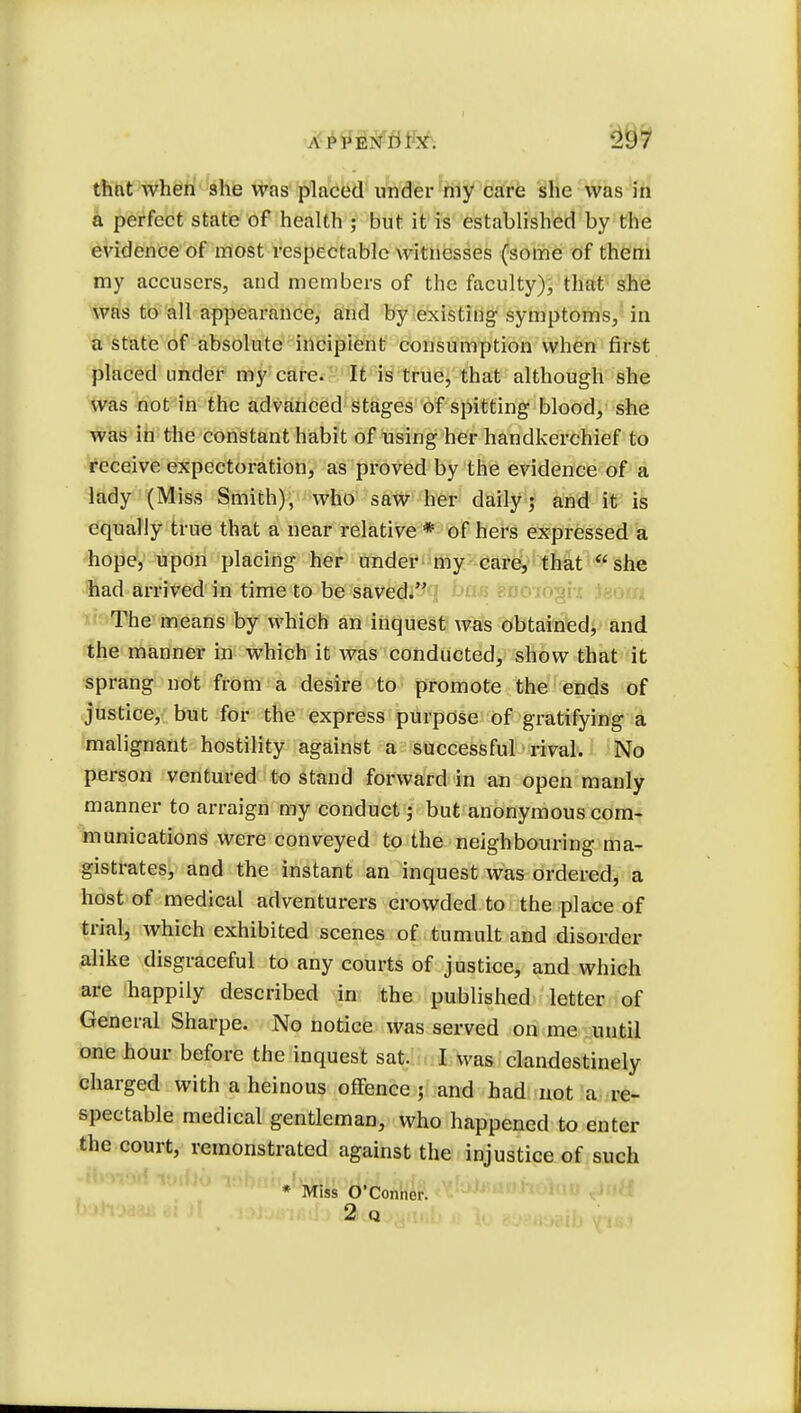 that when she was placed under my care she was in a perfect state of health ; but it is established by the evidence of most respectable witnesses (some of them my accusers, and members of the faculty), that she was to all appearance, and by existing symptoms, in a state of absolute incipient consumption when first placed under my care. It is true, that although she was not in the advanced stages of spitting blood, she was in the constant habit of using her handkerchief to receive expectoration, as proved by the evidence of a lady (Miss Smith), who saw her daily; and it is equally true that a near relative * of hers expressed a hope, upon placing her under my care, that she had arrived in time to be saved. The means by which an inquest was obtained, and the manner in which it was conducted, show that it sprang not from a desire to promote the ends of justice, but for the express purpose of gratifying a malignant hostility against a successful rival. No person ventured to stand forward in an open manly manner to arraign my conduct; but anonymous com- munications were conveyed to the neighbouring ma- gistrates, and the instant an inquest was ordered, a host of medical adventurers crowded to the place of trial, which exhibited scenes of tumult and disorder alike disgraceful to any courts of justice, and which are happily described in the published letter of General Sharpe. No notice was served on me until one hour before the inquest sat. I was clandestinely charged with a heinous offence ; and had not a re- spectable medical gentleman, who happened to enter the court, remonstrated against the injustice of such * Miss O'Conner.