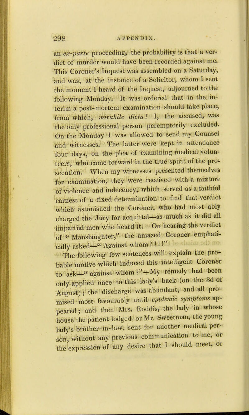 an ex-parte proceeding, the probability is that a ver- dict of murder would have been recorded against me. This Coroner's Inquest was assembled on a Saturday, and was, at the instance of a Solicitor, whom I sent the moment I heard of the Inquest, adjourned to the following Monday. It was ordered that in the in- terim a post-mortem examination should take place, from which, mirabile dictu! I, the accused, was the only professional person peremptorily excluded. On the Monday I was allowed to send my Counsel and witnesses. The latter were kept in attendance four days, on the plea of examining medical volun- teers, who came forward in the true spirit of the pro- secution. When my witnesses presented themselves for examination, they were received with a mixture of violence and indecency,, which served as a faithful earnest of a fixed determination to find that verdict which astonished the Coroner, who had most ably charged the Jury for acquittal—as much as it did all impartial men who heard it. On hearing the verdict of  Manslaughter, the amazed Coroner emphati- cally asked- Against whom ? !! ! The following few sentences will explain the pro- bable motive which induced this intelligent Coroner t0 ask— against whom ?-My remedy had been only applied once to this lady's back (on the 3d of August); the discharge was abundant, and all pro- mised most favourably until ejndemic symptoms ap- peared ; and then Mrs. Roddis, the lady in whose house the patient lodged, or Mr. Sweetman, the young lady's brother-in-law, sent for another medical per- son without any previous communication to me, or the expression of any desire that 1 should meet, or