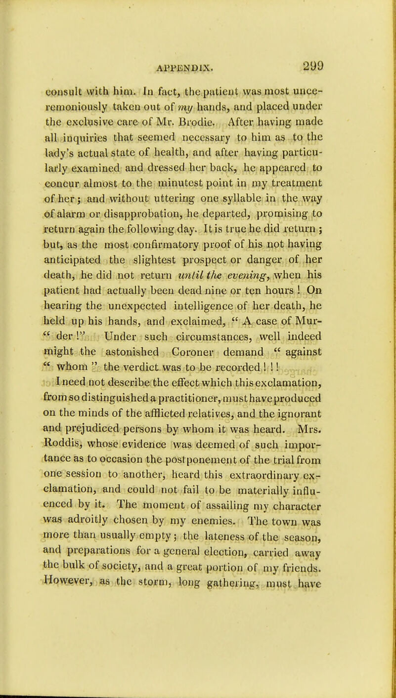 consult with hini. In fact, the patient was most unce- remoniously taken out of my hands, and placed under the exclusive care of Mr. Brodie. After having made all inquiries that seemed necessary to him as to the lady's actual state of health, and after having particu- larly examined and dressed her back, he appeared to concur almost to the minutest point in my treatment of her; and without uttering one syllable in the way of alarm or disapprobation, he departed, promising to return again the following day. It is true he did return ; but, as the most confirmatory proof of his not having anticipated the slightest prospect or danger of her death, he did not return until the evening, when his patient had actually been dead nine or ten hours ! On hearing the unexpected intelligence of her death, he held up his hands, and exclaimed,  A case of Mur-  der ! Under such circumstances, well indeed might the astonished Coroner demand  against  whom  the verdict was to be recorded ! !! I need not describe the effect which this exclamation, from so distinguished a practitioner, musthave produced on the minds of the afflicted relatives, and the ignorant and prejudiced persons by whom it was heard. Mrs. Roddis, whose evidence was deemed of such impor- tance as to occasion the postponement of the trial from one session to another, heard this extraordinary ex- clamation, and could not fail to be materially influ- enced by it. The moment of assailing my character was adroitly chosen by my enemies. The town was more than usually empty; the lateness of the season, and preparations for a general election, carried away the bulk of society, and a great portion of my friends. However, as the storm, long gathering, must have