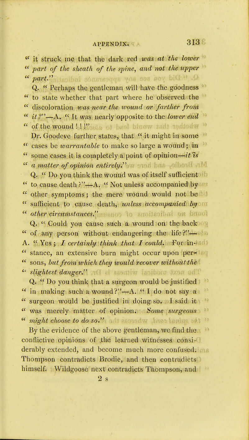  it struck me that the dark red was at the lower  part of the sheath of the spine, and not the upper « part. Q. ff Perhaps the gentleman will have the goodness  to state whether that part where he observed the  discoloration ivas near the wound or farther from  it?—A.  It was nearly opposite to the lower end « of the wound ! !! Dr. Goodeve further states, that  it might in some  cases be warrantable to make so large a wound; in  some cases it is completely a point of opinion—it Is  a matter of opinion entirely. Q.  Do you think the wound was of itself sufficient  to cause death ?—A.  Not unless accompanied by  other symptoms; the mere wound would not be  sufficient to cause death, unless accompanied by  other circumstances. Q.  Could you cause such a wound on the back  of any person without endangering the life?— A.  Yes ; / certainly think that I could. For in-  stance, an extensive burn might occur upon per-  sons, but from which they luould recover without the <£ slightest danger. Q. Do you think that a surgeon would be justified  in making such a wound?—A.  I. do not say a  surgeon would be justified in doing so. I said it  was merely matter of opinion. Some surgeons  might choose to do so. By the evidence of the above gentleman, we find the conflictive opinions of Jhe learned witnesses consi- derably extended, and become much more confused. Thompson contradicts Brodie, and then contradicts himself. Wildgoose next contradicts Thompson, and 2 s