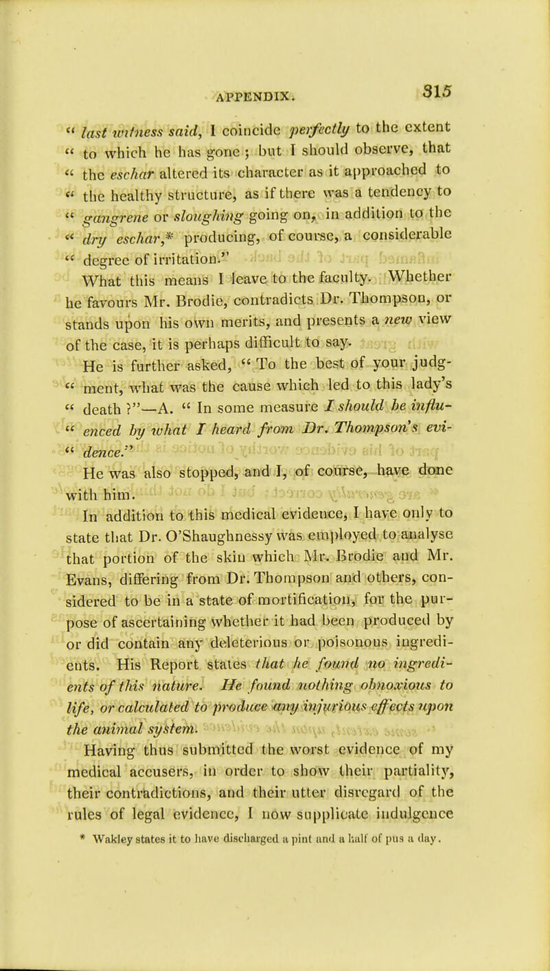  last imtness said, I coincide perfectly to the extent  to which he has gone ; but I should observe, that « the eschar altered its character as it approached to « the healthy structure, as if there was a tendency to  gangrene or sloughing going on, in addition to the «« dry eschar* producing, of course, a considerable tc degree of irritation. What this means I leave to the faculty. Whether he favours Mr. Brodie, contradicts Dr. Thompson, or stands upon his own merits, and presents a new view of the case, it is perhaps difficult to say. He is further asked,  To the best of your judg-  ment, what was the cause which led to this lady's  death ?—A.  In some measure I should be inftu-  enced by what I heard from Dr. Thompson's evi-  dence. He was also stopped, and I, of course, have done with him. In addition to this medical evidence, I have only to state that Dr. O'Shaughnessy was employed to analyse that portion of the skin which Mr. Brodie and Mr. Evans, differing from Dr. Thompson and others, con- sidered to be in a state of mortification, for the pur- pose of ascertaining whether it had been produced by or did contain any deleterious or poisonous ingredi- ents. His Report states that he found no ingredi- ents of this nature. He found nothing obnoxious to life, or calculated to produce any injurious effects upon the animal system. Having thus submitted the worst evidence of my medical accusers, in order to show their partiality, their contradictions, and their utter disregard of the rules of legal evidence, I now supplicate indulgence * Wakley states it to have discharged a pint and a half of pus a day.