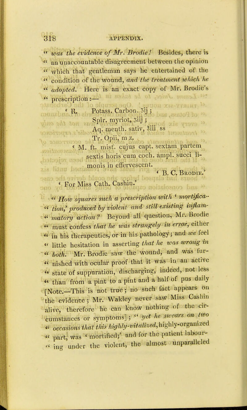  was the evidence of Mr. Brodie.' Besides, there is  an unaccountable disagreement between the opinion  which that gentleman says he entertained of the  condition of the wound, and the treatment which he  adopted. Here is an exact copy of Mr. Brodie's  prescription:— < R. Potass. Carbon. 3rj; Spir. myriot, Snj \ Aq. menth. sativ, 5m ss Tr. Opiij m z. « M. ft. mist, cujus capt. sextam partem sextis horis cum coch. ampl. succi ji- Avatwtoi asttd film eaioibom na3 To osof.» sriA oilj II monis in effervescent. * B. C. Brodie. oaxjo arfjavhab bluoo oris aipiap s »38qsl3 baa aiaori « For Miss Cath. Cashin. Oflo Tjy!)luu/j >?nJ3Q to alufiqco noiiBlognoo him ■  How squares such a prescription with ' mortifica- « Hon,' produced by violent and still existing inflam- * watery action ? Beyond all question, Mr. Brodie  must confess that he was strangely in error, either « in his therapeutics, or in his pathology; and ice feel  little hesitation in asserting that he teas wrong in  both. Mr. Brodie saw the wound, and was fur-  nished with ocular proof that it was in an active  state of suppuration, discharging, indeed, not less « than from a pint to a pint and a half of pus daily [Note.-This is not true; no such fact appears on the evidence; Mr. Wakley never saw Miss Cashin alive, therefore he can know nothing of the cir- cumstances or symptoms] ; » yet he sioears on two « occasions that this highly-vitalized^Uy-ovg^mzcd « part, was ' mortified;' and for the patient labour- « ing under the violent, the almost unparalleled