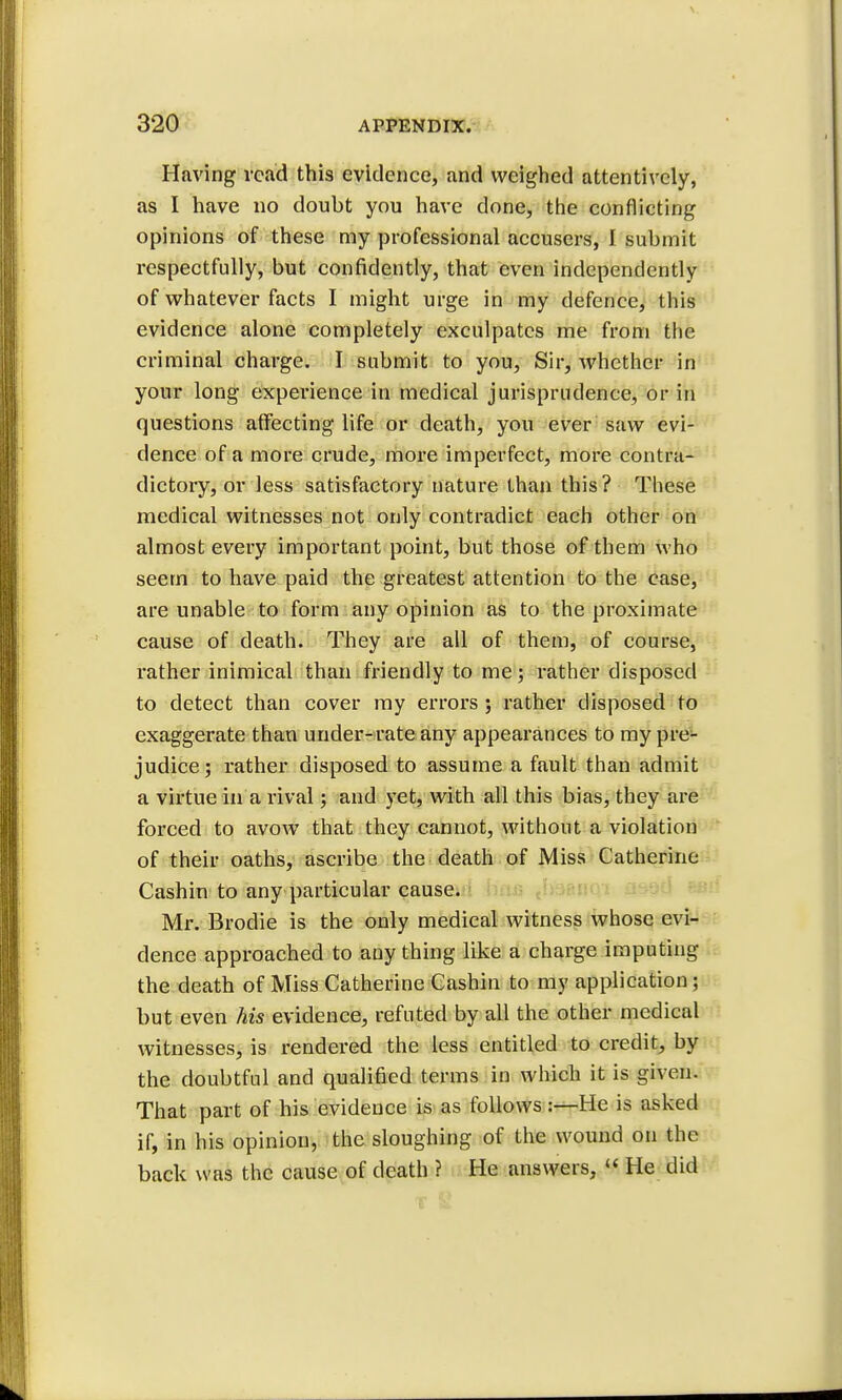 Having read this evidence, and weighed attentively, as I have no doubt you have done, the conflicting opinions of these my professional accusers, I submit respectfully, but confidently, that even independently of whatever facts I might urge in my defence, this evidence alone completely exculpates me from the criminal charge. I submit to you, Sir, whether in your long experience in medical jurisprudence, or in questions affecting life or death, you ever saw evi- dence of a more crude, more imperfect, more contra- dictory, or less satisfactory nature than this? These medical witnesses not only contradict each other on almost every important point, but those of them who seem to have paid the greatest attention to the case, are unable to form any opinion as to the proximate cause of death. They are all of them, of course, rather inimical than friendly to me; rather disposed to detect than cover my errors ; rather disposed to exaggerate than under-rate any appearances to my pre- judice; rather disposed to assume a fault than admit a virtue in a rival; and yet, with all this bias, they are forced to avow that they cannot, without a violation of their oaths, ascribe the death of Miss Catherine Cashin to any particular cause. Mr. Brodie is the only medical witness whose evi- dence approached to any thing like a charge imputing the death of Miss Catherine Cashin to my application ; but even his evidence, refuted by all the other medical witnesses, is rendered the less entitled to credit, by the doubtful and qualified terms in which it is given. That part of his evidence is as follows :—He is asked if, in his opinion, the sloughing of the wound on the back was the cause of death ? He answers,  He did