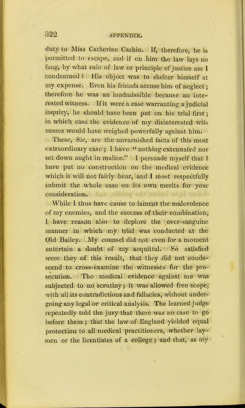 duty to Miss Catherine Cashin. If, therefore, he is permitted to escape, and if on him the law lays no fang, by what rule of law or principle of justice am I condemned ? His object was to shelter himself at my expense. Even his friends accuse him of neglect; therefore he was an inadmissible because an inte- rested witness. If it were a case warranting a judicial inquiry, he should have been put on his trial first; in which case the evidence of my disinterested wit- nesses would have weighed powerfully against him. These, Sir, are the unvarnished facts of this most extraordinary case ; I have  nothing extenuated nor set down aught in malice. I persuade myself that I have put no construction on the medical evidence which it will not fairly bear, and I most respectfully submit the whole case on its own merits for your consideration. While I thus have cause to lament the malevolence of my enemies, and the success of their combination, I have reason also to deplore the over-sanguine manner in which my trial was conducted at the Old Bailey. My counsel did not even for a moment entertain a doubt of my acquittal. So satisfied were they of this result, that they did not conde- scend'to cross-examine the witnesses for the pro- secution. The medical evidence against me was subjected to no scrutiny; it was allowed free scope, with all its contradictions and fallacies, without under- going any legal or critical analysis. The learned judge repeatedly told the jury that there was no case to go before them ; that the law of England yielded equal protection to all medical practitioners, whether lay - men or the licentiates of a college; and that, as my