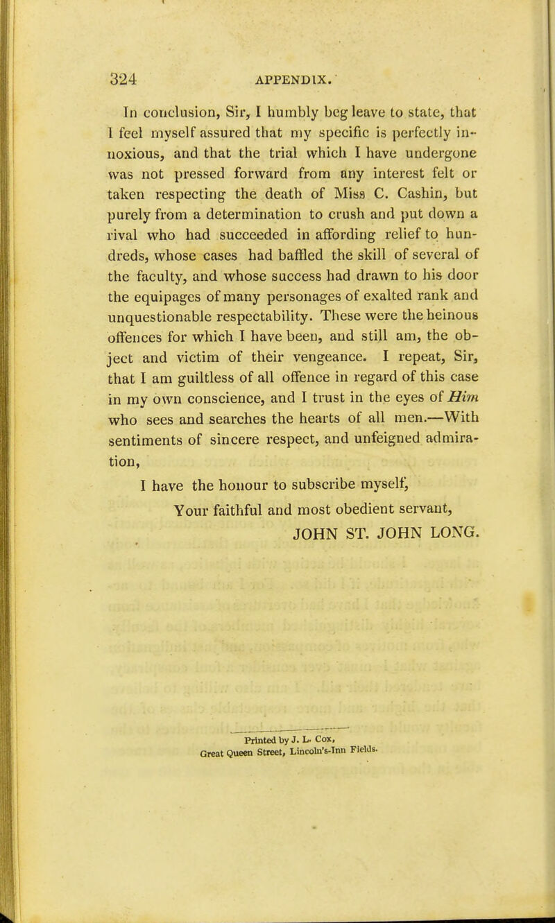 In conclusion, Sir, I humbly beg leave to state, that 1 feel myself assured that my specific is perfectly in- noxious, and that the trial which I have undergone was not pressed forward from any interest felt or taken respecting the death of Misa C. Cashin, but purely from a determination to crush and put down a rival who had succeeded in affording relief to hun- dreds, whose cases had baffled the skill of several of the faculty, and whose success had drawn to his door the equipages of many personages of exalted rank and unquestionable respectability. These were the heinous offences for which I have been, and still am, the ob- ject and victim of their vengeance. I repeat, Sir, that I am guiltless of all offence in regard of this case in my own conscience, and I trust in the eyes of Him who sees and searches the hearts of all men.—With sentiments of sincere respect, and unfeigned admira- tion, I have the honour to subscribe myself, Your faithful and most obedient servant, JOHN ST. JOHN LONG. Printed by J. h- Cox, Great Queen Street, Lincoln's-Inn Fields.