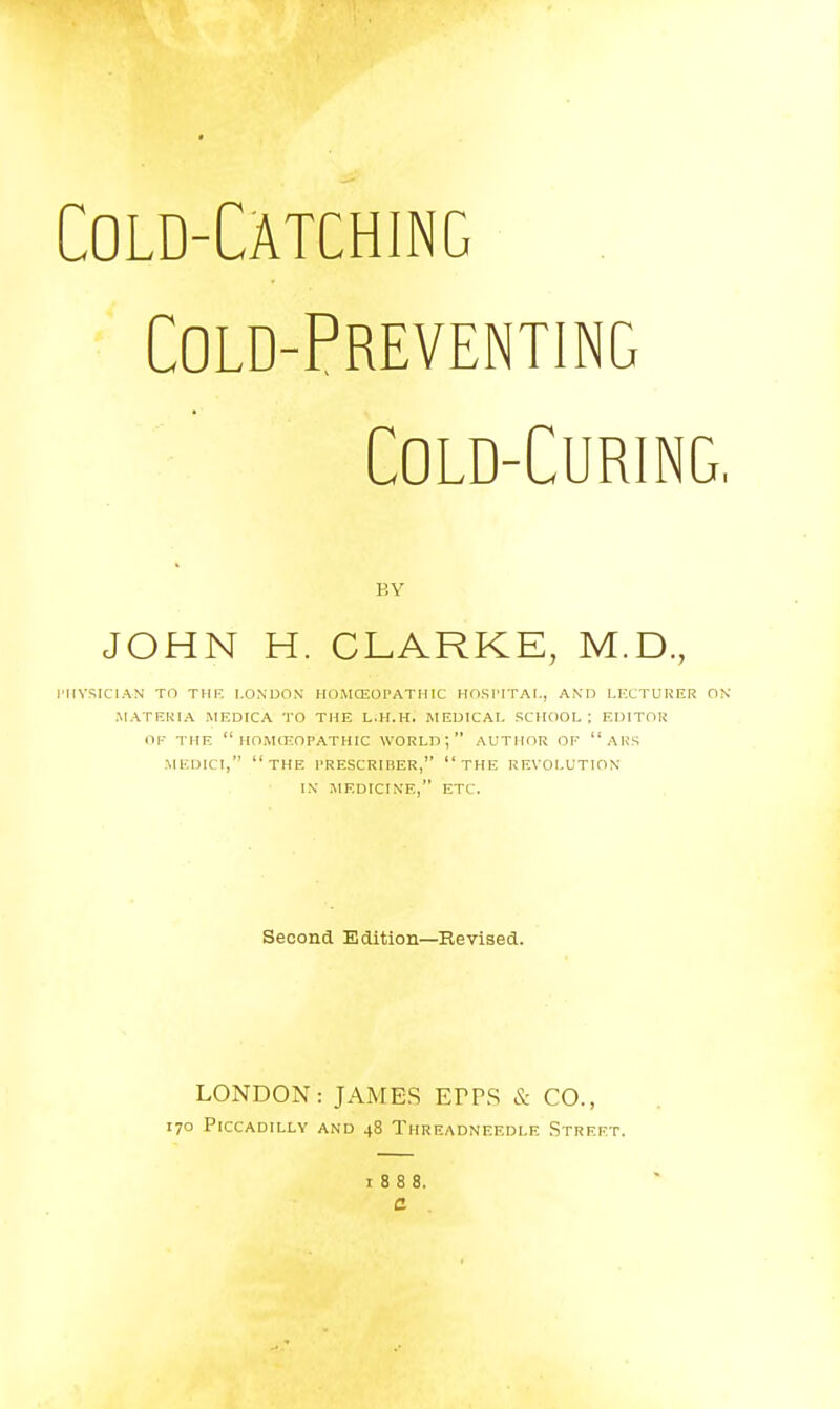 Cold-Catching Cold-Preventing Cold-Curing, BY JOHN H. CLARKE, M.D, I'llVSICIAN TO THF. LONDON HOMCEOrATHIC HOSl'ITAI., AND LKCTUUER OK .MATEKIA MEDICA TO THE L.H.H. MEDICAL SCHOOL; EDITOR OF THE  HOMCKOPATHIC WORLD; AUTHOR OF  AUS .MEDICI, the I'RESCRIBER,  THE REVOLUTION IX JIEDICINE, ETC. Second Edition—Revised. LONDON: JAMES EPFS & CO., 170 Piccadilly and 48 Threadneedle Street. 1888. C .