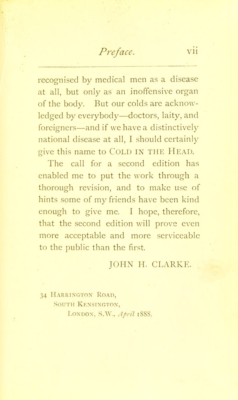 recognised by medical men as a disease at all, but only as an inoffensive organ of the body. But our colds are acknow- ledged by everybody—doctors, laity, and foreigners—and if we have a distinctively national disease at all, I should certainly give this name to COLD IN THE HEAD. The call for a second edition has enabled me to put the work through a thorough revision, and to make use of hints some of my friends have been kind enough to give me. I hope, therefore, that the second edition will prove even more acceptable and more serviceable to the public than the first. JOHN H. CLARKE. 34 Harrington Road, South Kensington, London, S.W., April i8SS.