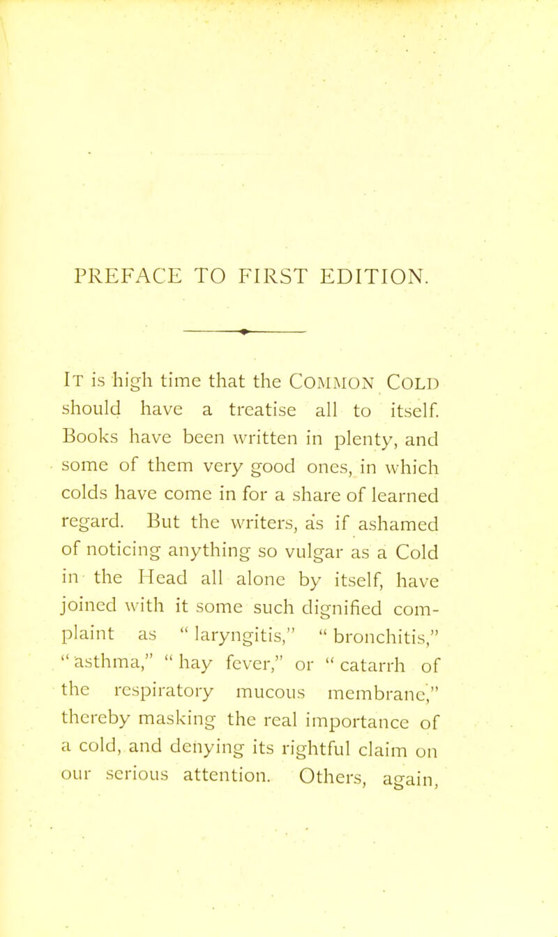 It is high time that the Common Cold should have a treatise all to itself. Books have been written in plenty, and some of them very good ones, in which colds have come in for a share of learned regard. But the writers, as if ashamed of noticing anything so vulgar as a Cold in' the Head all alone by itself, have joined with it some such dignified com- plaint as  laryngitis,  bronchitis, asthma, hay fever, or catarrh of the respiratory mucous membrane, thereby masking the real importance of a cold, and denying its rightful claim on our serious attention. Others, again,