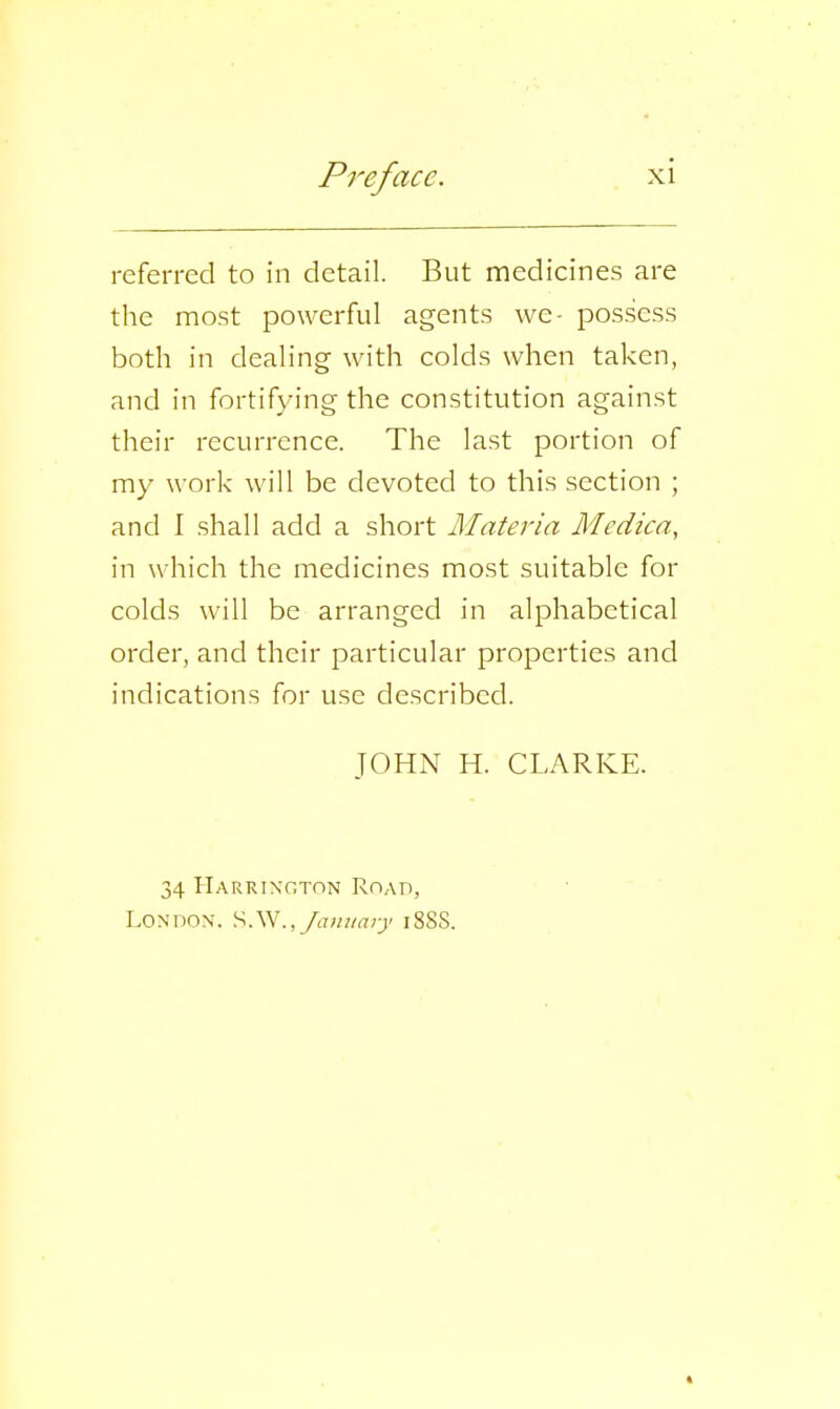 referred to in detail. But medicines are the most powerful agents we- possess both in dealing with colds when taken, and in fortifying the constitution against their recurrence. The last portion of my work will be devoted to this section ; and I shall add a short Materia Medica, in which the medicines most suitable for colds will be arranged in alphabetical order, and their particular properties and indications for use described. JOHN H. CLARKE. 34 Harrington Roap, LoNnoN. S.W.,/(7«//(7;^' i88S.