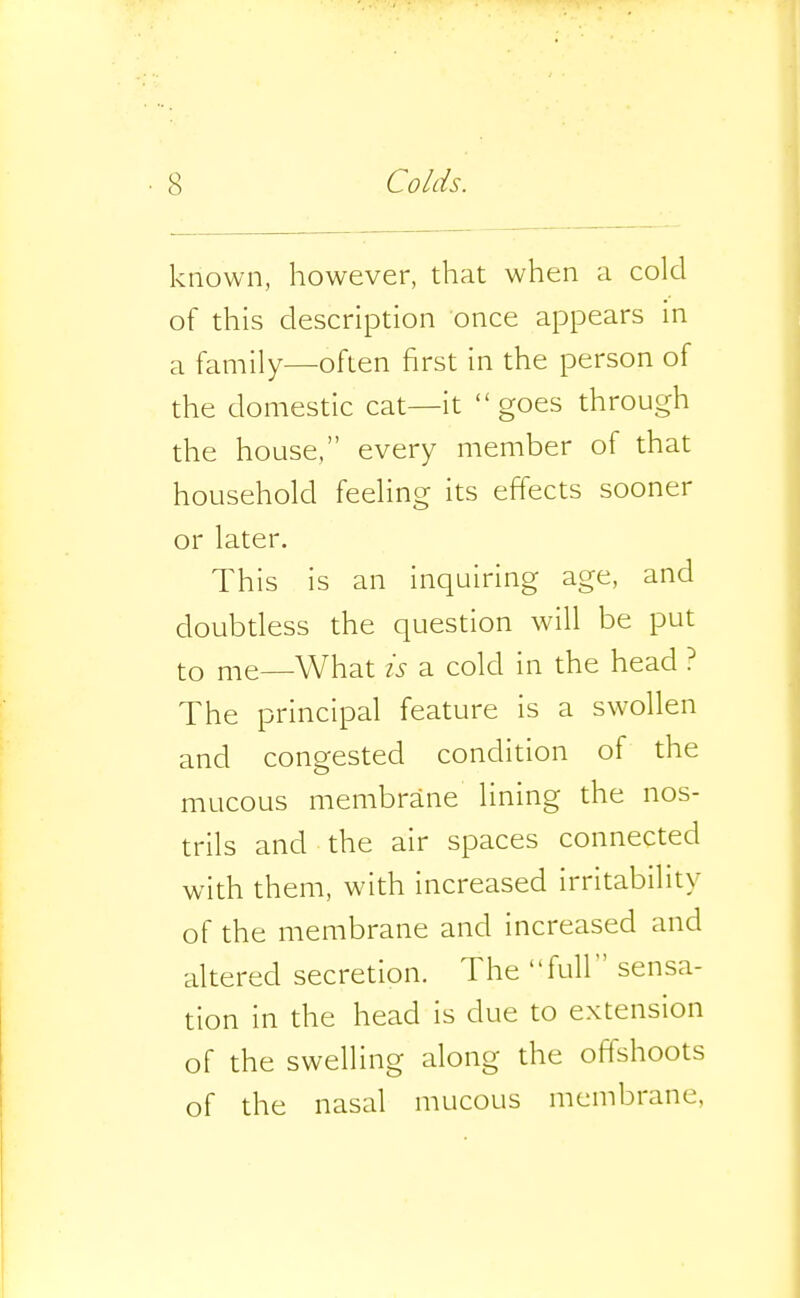 known, however, that when a cold of this description once appears in a family—often first in the person of the domestic cat—it goes through the house, every member of that household feeling its effects sooner or later. This is an inquiring age, and doubtless the question will be put to me—What is a cold in the head ? The principal feature is a swollen and congested condition of the mucous membrane lining the nos- trils and the air spaces connected with them, with increased irritability of the membrane and increased and altered secretion. The full sensa- tion in the head is due to extension of the swelling along the offshoots of the nasal mucous membrane,