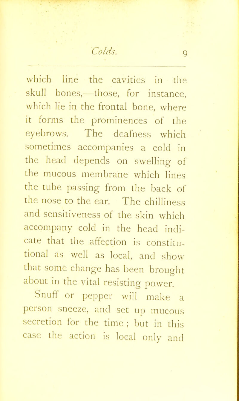 which line the cavities in the skull bones,—those, for instance, which lie in the frontal bone, where it forms the prominences of the eyebrows. The deafness which sometimes accompanies a cold in the head depends on swelling of the mucous membrane which lines the tube passing from the back of the nose to the ear. The chilliness and sensitiveness of the skin which accompany cold in the head indi- cate that the affection is constitu- tional as well as local, and show- that some change has been brought about in the vital resisting power. Snuft^ or pepper will make a person sneeze, and set up mucous secretion for the time ; but in this case the action is local only and