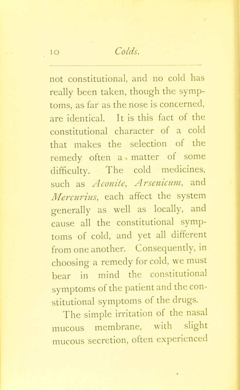 not constitutional, and no cold has really been taken, though the symp- toms, as far as the nose is concerned, are identical. It is this fact of the constitutional character of a cold that makes the selection of the remedy often a - matter of some difficulty. The cold medicines, such as Aconite, Arsenicnui, and Mercurius, each affect the system generally as well as locally, and cause all the constitutional symp- toms of cold, and yet all different from one another. Consequendy, in choosing a remedy for cold, we must bear in mind the constitutional symptoms of the patient and the con- stitutional symptoms of the drugs. The simple irritation of the nasal mucous membrane, with slight mucous secretion, often experienced