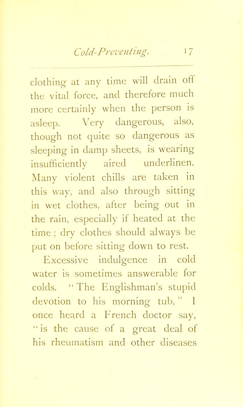 clothine at anv time will drain off the vital force, and therefore much more certainly when the person is asleep. Very dangerous, also, though not quite so dangerous as sleeping in damp sheets, is wearing insufficiently aired underlinen. Many violent chills are taken in this way, and also through sitting in wet clothes, after being out in the rain, especially if heated at the time ; dry clothes should always be put on before sitting down to rest. Excessive indulgence in cold water is sometimes answerable for colds.  The Englishman's stupid devotion to his morning tub,  I once heard a French doctor say,  is the cause of a great deal of his rheumatism and other diseases