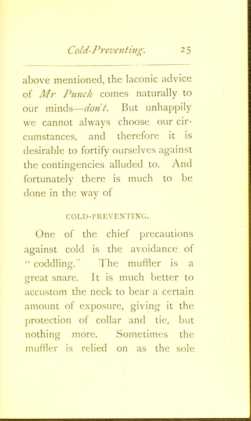 above mentioned, the laconic advice of Afr Punch comes naturally to our minds—dont. But unhappily we cannot always choose our cir- cumstances, and therefore it is desirable to fortify ourselves against the contingencies alluded to. And fortunately there is much to be done in the way of COLD-PREVENTING. One of the chief precautions against cold is the avoidance of  coddlino;. The muffler is a great snare. It is much better to accustom the neck to bear a certain amount of exposure, giving- it the protection of collar and tie, but nothincr more. Sometimes the muffler is relied on as the sole