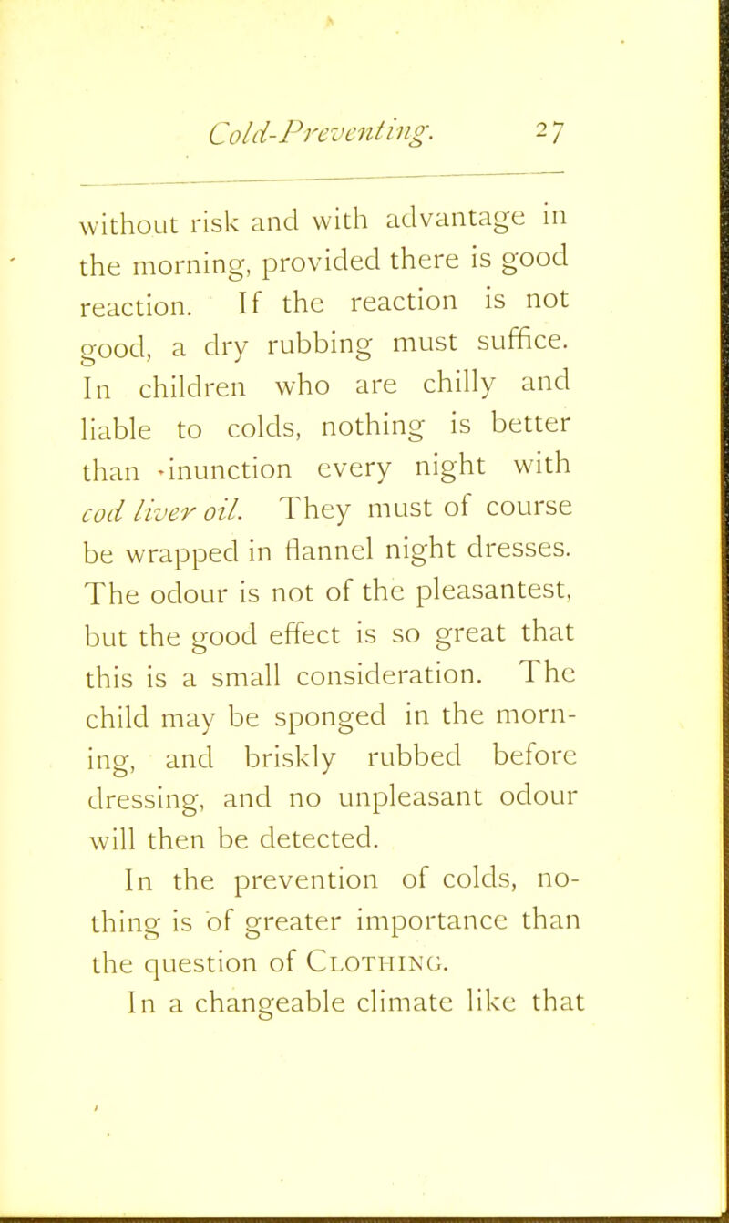 without risk and with advantage in the morning, provided there is good reaction. If the reaction is not good, a dry rubbing must suffice. In children who are chilly and liable to colds, nothing is better than -inunction every night with cod liver oil. They must of course be wrapped in fiannel night dresses. The odour is not of the pleasantest, but the good effect is so great that this is a small consideration. The child may be sponged in the morn- ing, and briskly rubbed before dressing, and no unpleasant odour will then be detected. In the prevention of colds, no- thing is of greater importance than the question of Clothing. In a changeable climate like that