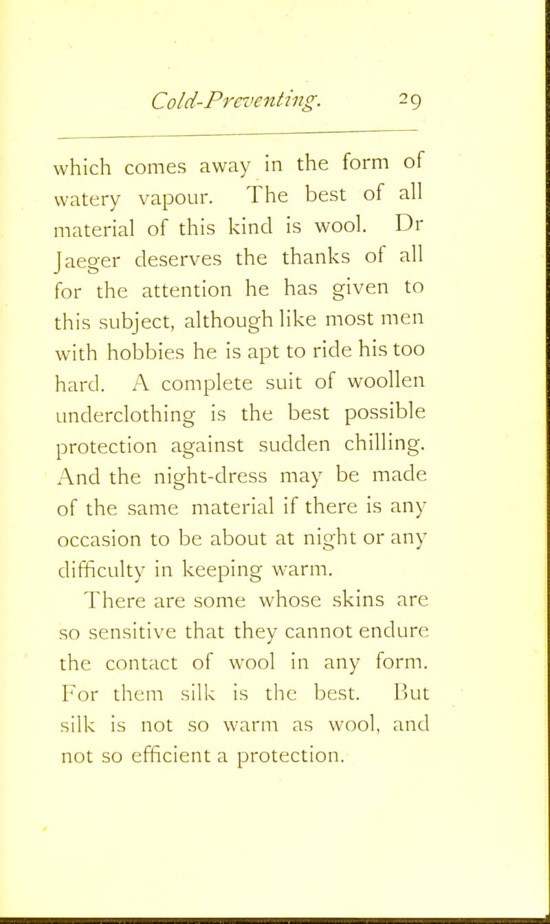 which comes away in the form of watery vapour. The best of all material of this kind is wool. Dr Jaeger deserves the thanks of all for the attention he has given to this subject, although like most men with hobbies he is apt to ride his too hard. A complete suit of woollen underclothing is the best possible protection against sudden chilling. And the night-dress may be made of the same material if there is any occasion to be about at night or any difficulty in keeping warm. There are some whose skins are so sensitive that they cannot endure the contact of wool in any form. For them silk is the best. But silk is not so warm as wool, and not so efficient a protection.