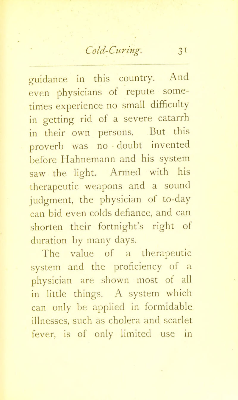 guidance in this country. And even physicians of repute some- times experience no small difficulty in getting rid of a severe catarrh in their own persons. But this proverb was no ■ doubt invented before Hahnemann and his system saw the light. Armed with his therapeutic weapons and a sound judgment, the physician of to-day can bid even colds defiance, and can shorten their fortnight's right of duration by many days. The value of a therapeutic system and the proficiency of a physician are shown most of all in little things. A system which can only be applied in formidable illnesses, such as cholera and scarlet fever, is of only limited use in