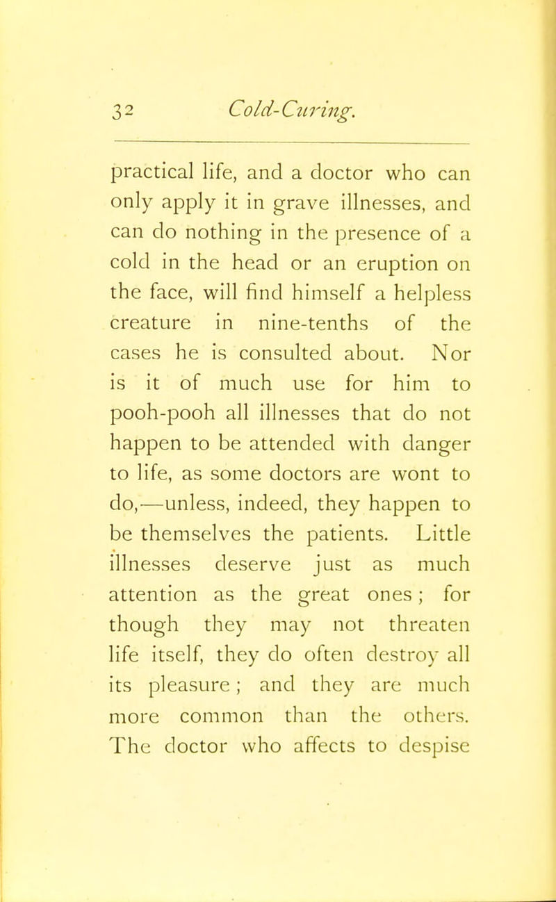 practical life, and a doctor who can only apply it in grave illnesses, and can do nothing in the presence of a cold in the head or an eruption on the face, will find himself a helpless creature in nine-tenths of the cases he is consulted about. Nor is it of much use for him to pooh-pooh all illnesses that do not happen to be attended with danger to life, as some doctors are wont to do,—unless, indeed, they happen to be themselves the patients. Little illnesses deserve just as much attention as the great ones; for though they may not threaten life itself, they do often destroy all its pleasure; and they are much more common than the others. The doctor who affects to despise