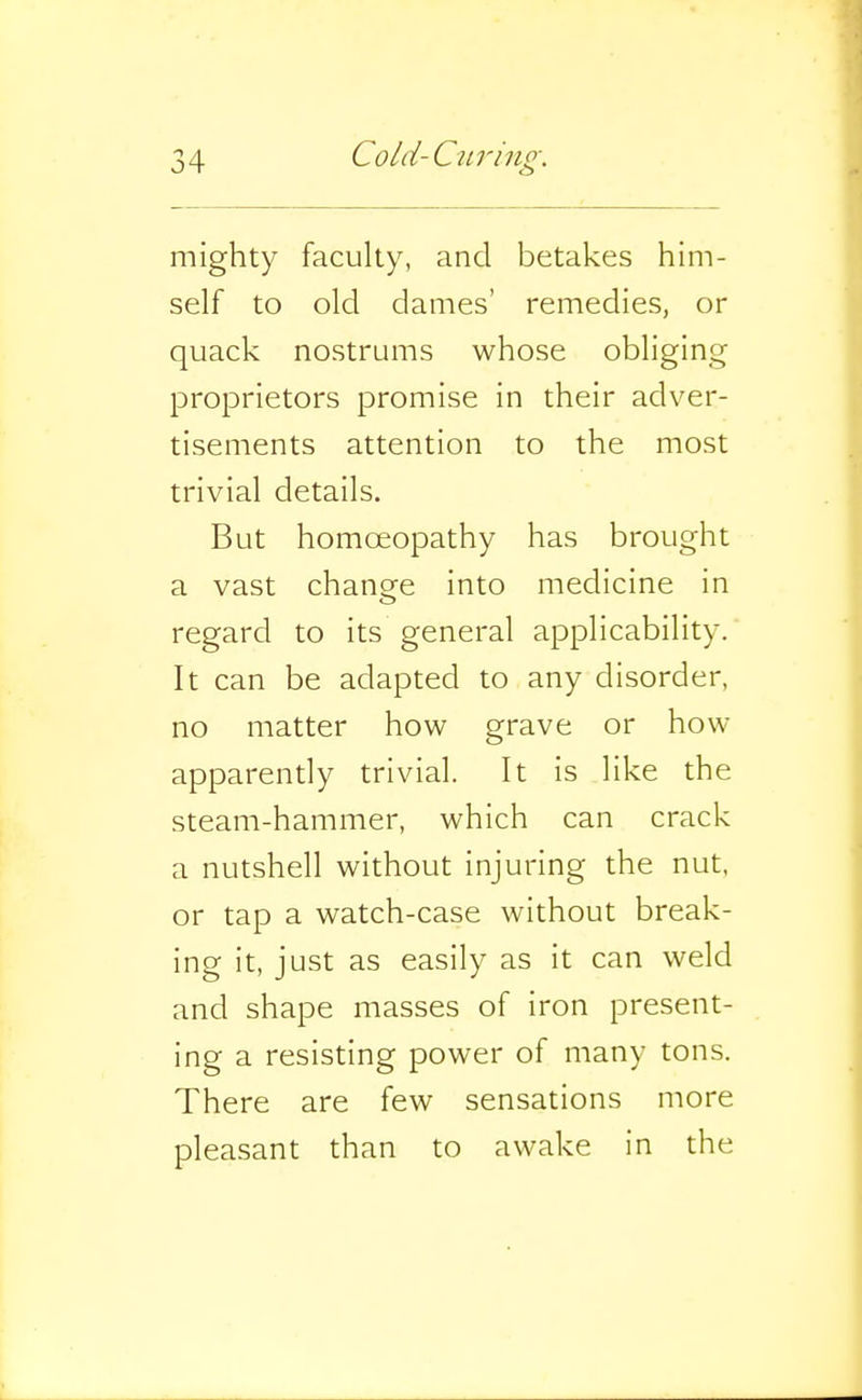 mighty faculty, and betakes him- self to old dames' remedies, or quack nostrums whose obliging proprietors promise in their adver- tisements attention to the most trivial details. But homoeopathy has brought a vast change into medicine in regard to its general applicability. It can be adapted to any disorder, no matter how grave or how apparendy trivial. It is like the steam-hammer, which can crack a nutshell without injuring the nut, or tap a watch-case without break- ing it, just as easily as it can weld and shape masses of iron present- ing a resisting power of many tons. There are few sensations more pleasant than to awake in the