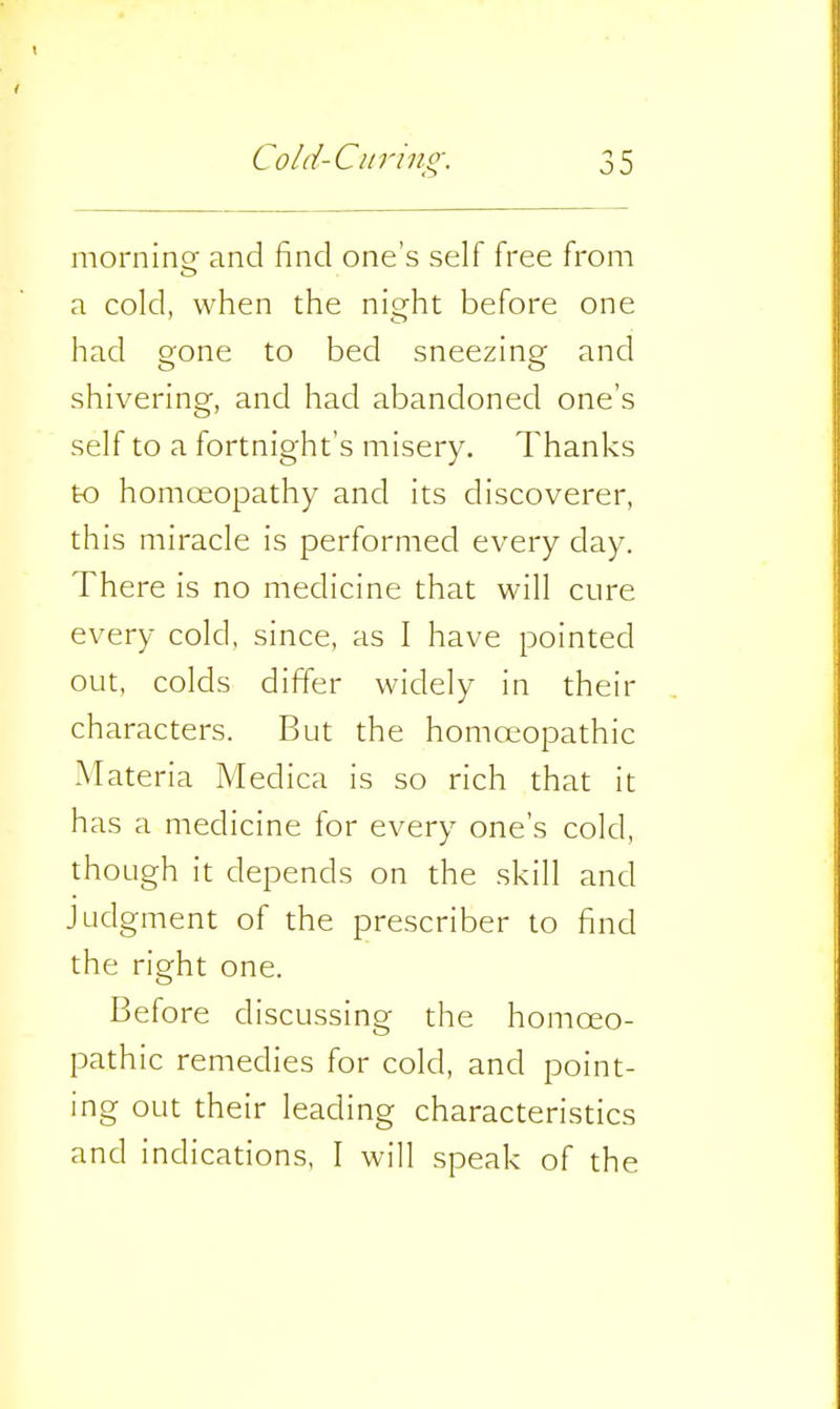 morning and find one's self free from a cold, when the nio^ht before one had gone to bed sneezing and shivering, and had abandoned one's self to a fortnight's misery. Thanks to homoeopathy and its discoverer, this niiracle is performed every clay. There is no medicine that will cure every cold, since, as I have pointed out, colds differ widely in their characters. But the homoeopathic Materia Medica is so rich that it has a medicine for every one's cold, though it depends on the skill and Judgment of the prescriber to find the right one. Before discussing the homoeo- pathic remedies for cold, and point- ing out their leading characteristics and indications, I will speak of the