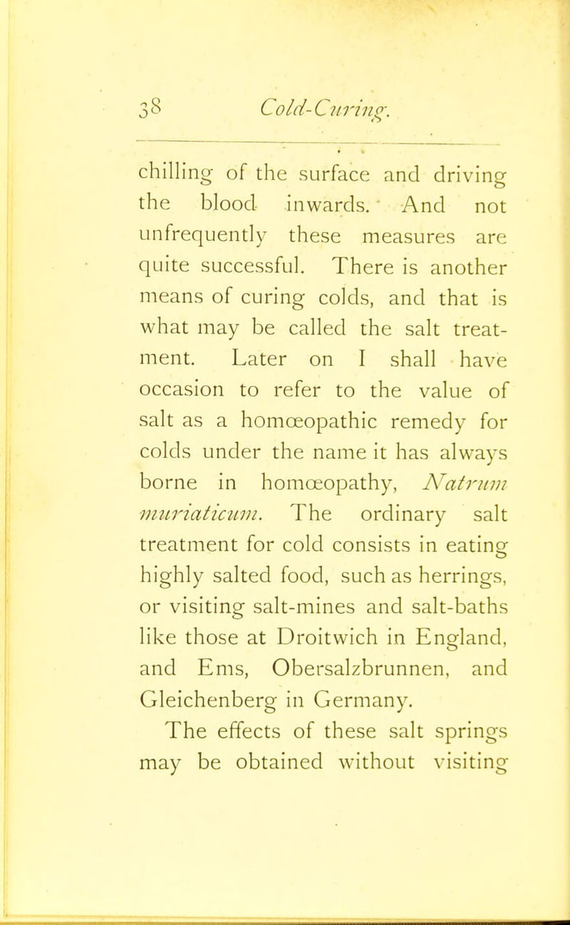 chilling of the surface and driving the blood inwards. And not ^infrequently these measures are quite successful. There is another means of curing colds, and that is what may be called the salt treat- ment. Later on I shall have occasion to refer to the value of salt as a homoeopathic remedy for colds under the name it has always borne in homoeopathy, N'atrinn miiriaticuin. The ordinary salt treatment for cold consists in eating highly salted food, such as herrings, or visiting salt-mines and salt-baths like those at Droitwich in England, and Ems, Obersalzbrunnen, and Gleichenberg in Germany. The effects of these salt springs may be obtained without visiting