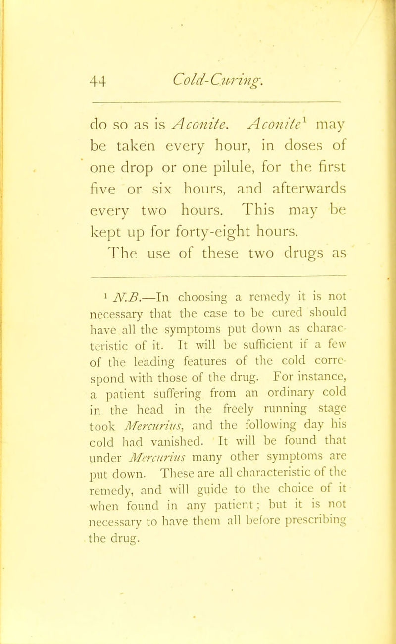 do so as is Aconite. Aconite^ may be taken every hour, in doses of one drop or one pilule, for the first five or six hours, and afterwards every two hours. This may be kept up for forty-eight hours. The use of these two drugs as 1 N.B.—In choosing a remedy it is not necessary that the case to be cured should have all the symptoms put down as charac- teristic of it. It will be sufficient if a few of the leading features of the cold corre- spond with those of the drug. For instance, a patient suffering from an ordinary cold in the head in the freely running stage took Mercurhis, and the following day his cold had vanished. It will be found that under Marnrius many other symptoms are put down. These are all characteristic of the remedy, and will guide to the choice of it when found in any patient: but it is not necessary to have them all before prescribing the drug.