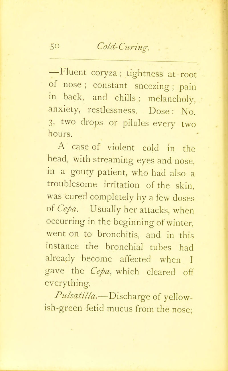 —Fluent coryza ; tightness at root of nose ; constant sneezing ; pain in back, and chills ; melancholy, anxiety, restlessness. Dose: No. 3, two drops or pilules every two hours. A case of violent cold in the head, with streaming eyes and nose, in a gouty patient, who had also a troublesome irritation of the skin, was cured completely by a few doses of Cepa. Usually her attacks, when occurring in the beginning of winter, went on to bronchitis, and in this instance the bronchial tubes had already become affected when I gave the Cepa, which cleared off everything. PiLlsatilla.—Discharge of yellow- ish-green fetid mucus from the nose;