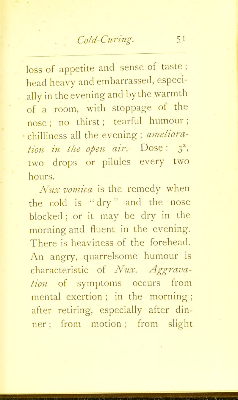 loss of appetite and sense of taste ; head heavy and embarrassed, especi- ally in the evening and by the warmth of a room, with stoppage of the nose ; no thirst; tearful humour ; chilliness all the evening ; ameliora- tion in the open- air. Dose: 3'', two drops or pilules every two hours. Nnx vomica is the remedy when the cold is dry and the nose blocked ; or it may be dry in the morning and fluent in the evening. There is heaviness of the forehead. An angry, quarrelsome humour is characteristic of Nnx. Aggrava- tion of symptoms occurs from mental exertion ; in the morning ; after retiring, especially after din- ner ; from motion ; from slight