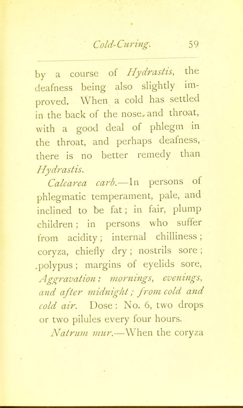 by a course of Hydrastis, the deafness being also slightly im- proved. When a cold has settled in the back of the nose>and throat, with a good deal of phlegm in the throat, and perhaps deafness, there is no better remedy than Hydrastis. Calcarea carb.—In persons of phlegmatic temperament, pale, and inclined to be fat; in fair, plump children ; in persons who suffer from acidity; internal chilliness ; coryza, chiefly dry; nostrils sore ; .polypus; margins of eyelids sore. Aggravation: mornings, evenings, and after midnight; from cold and cold air. Dose : No. 6, two drops or two pilules every four hours. Natrum mur.—When the coryza